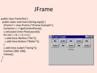 JFrame
public class FrameTest {
public static void main (String args[]) {
JFrame f = new JFrame ("JFrame Example");
Container c = f.getContentPane();
c.setLayout (new FlowLayout());
for (int i = 0; i < 5; i++) {
c.add (new JButton ("No"));
c.add (new Button ("Batter"));
}
c.add (new JLabel ("Swing"));
f.setSize (300, 200);
f.show();
}
}
 