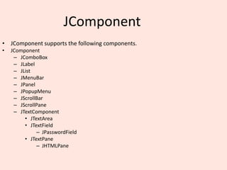 JComponent
• JComponent supports the following components.
• JComponent
– JComboBox
– JLabel
– JList
– JMenuBar
– JPanel
– JPopupMenu
– JScrollBar
– JScrollPane
– JTextComponent
• JTextArea
• JTextField
– JPasswordField
• JTextPane
– JHTMLPane
 