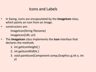 Icons and Labels
• In Swing, icons are encapsulated by the ImageIcon class,
which paints an icon from an image.
• constructors are:
ImageIcon(String filename)
ImageIcon(URL url)
• The ImageIcon class implements the Icon interface that
declares the methods
1. int getIconHeight( )
2. int getIconWidth( )
3. void paintIcon(Component comp,Graphics g,int x, int
y)
 