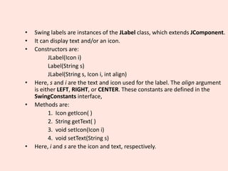• Swing labels are instances of the JLabel class, which extends JComponent.
• It can display text and/or an icon.
• Constructors are:
JLabel(Icon i)
Label(String s)
JLabel(String s, Icon i, int align)
• Here, s and i are the text and icon used for the label. The align argument
is either LEFT, RIGHT, or CENTER. These constants are defined in the
SwingConstants interface,
• Methods are:
1. Icon getIcon( )
2. String getText( )
3. void setIcon(Icon i)
4. void setText(String s)
• Here, i and s are the icon and text, respectively.
 