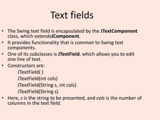 Text fields
• The Swing text field is encapsulated by the JTextComponent
class, which extendsJComponent.
• It provides functionality that is common to Swing text
components.
• One of its subclasses is JTextField, which allows you to edit
one line of text.
• Constructors are:
JTextField( )
JTextField(int cols)
JTextField(String s, int cols)
JTextField(String s)
• Here, s is the string to be presented, and cols is the number of
columns in the text field.
 