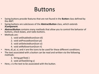 Buttons
• Swing buttons provide features that are not found in the Button class defined by
the AWT.
• Swing buttons are subclasses of the AbstractButton class, which extends
JComponent.
• AbstractButton contains many methods that allow you to control the behavior of
buttons, check boxes, and radio buttons.
• Methods are:
1. void setDisabledIcon(Icon di)
2. void setPressedIcon(Icon pi)
3. void setSelectedIcon(Icon si)
4. void setRolloverIcon(Icon ri)
• Here, di, pi, si, and ri are the icons to be used for these different conditions.
• The text associated with a button can be read and written via the following
methods:
1. String getText( )
2. void setText(String s)
• Here, s is the text to be associated with the button.
 