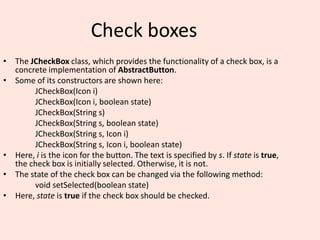 Check boxes
• The JCheckBox class, which provides the functionality of a check box, is a
concrete implementation of AbstractButton.
• Some of its constructors are shown here:
JCheckBox(Icon i)
JCheckBox(Icon i, boolean state)
JCheckBox(String s)
JCheckBox(String s, boolean state)
JCheckBox(String s, Icon i)
JCheckBox(String s, Icon i, boolean state)
• Here, i is the icon for the button. The text is specified by s. If state is true,
the check box is initially selected. Otherwise, it is not.
• The state of the check box can be changed via the following method:
void setSelected(boolean state)
• Here, state is true if the check box should be checked.
 