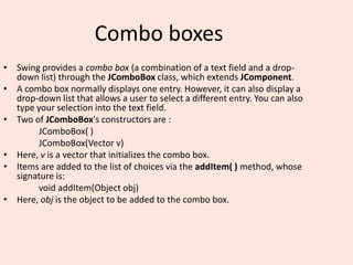 Combo boxes
• Swing provides a combo box (a combination of a text field and a drop-
down list) through the JComboBox class, which extends JComponent.
• A combo box normally displays one entry. However, it can also display a
drop-down list that allows a user to select a different entry. You can also
type your selection into the text field.
• Two of JComboBox's constructors are :
JComboBox( )
JComboBox(Vector v)
• Here, v is a vector that initializes the combo box.
• Items are added to the list of choices via the addItem( ) method, whose
signature is:
void addItem(Object obj)
• Here, obj is the object to be added to the combo box.
 