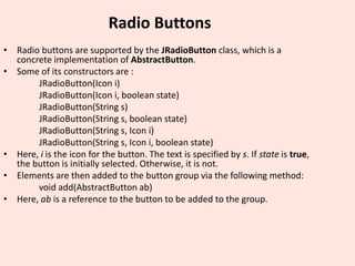 Radio Buttons
• Radio buttons are supported by the JRadioButton class, which is a
concrete implementation of AbstractButton.
• Some of its constructors are :
JRadioButton(Icon i)
JRadioButton(Icon i, boolean state)
JRadioButton(String s)
JRadioButton(String s, boolean state)
JRadioButton(String s, Icon i)
JRadioButton(String s, Icon i, boolean state)
• Here, i is the icon for the button. The text is specified by s. If state is true,
the button is initially selected. Otherwise, it is not.
• Elements are then added to the button group via the following method:
void add(AbstractButton ab)
• Here, ab is a reference to the button to be added to the group.
 