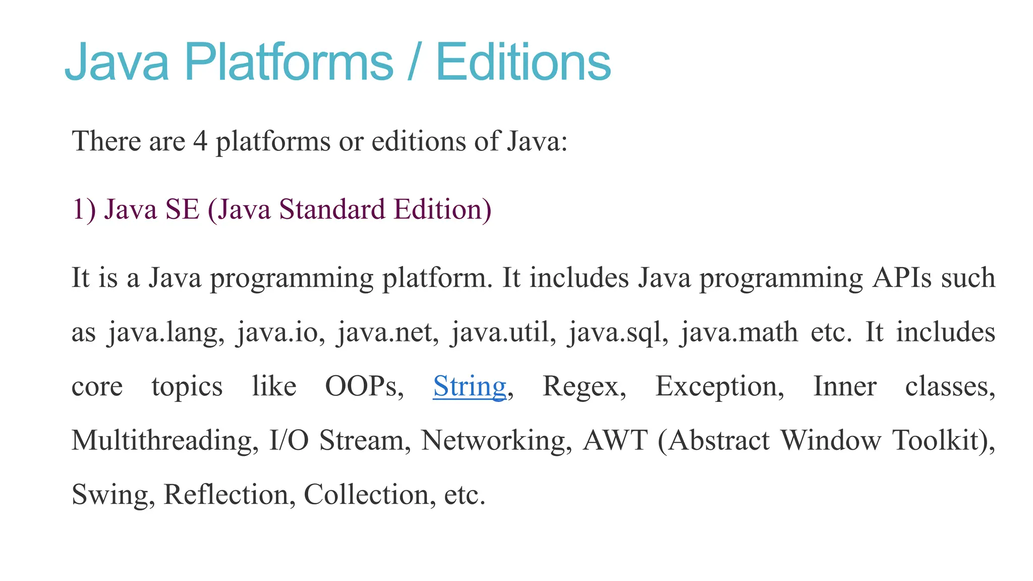 Java Platforms / Editions
There are 4 platforms or editions of Java:
1) Java SE (Java Standard Edition)
It is a Java programming platform. It includes Java programming APIs such
as java.lang, java.io, java.net, java.util, java.sql, java.math etc. It includes
core topics like OOPs, String, Regex, Exception, Inner classes,
Multithreading, I/O Stream, Networking, AWT (Abstract Window Toolkit),
Swing, Reflection, Collection, etc.
 