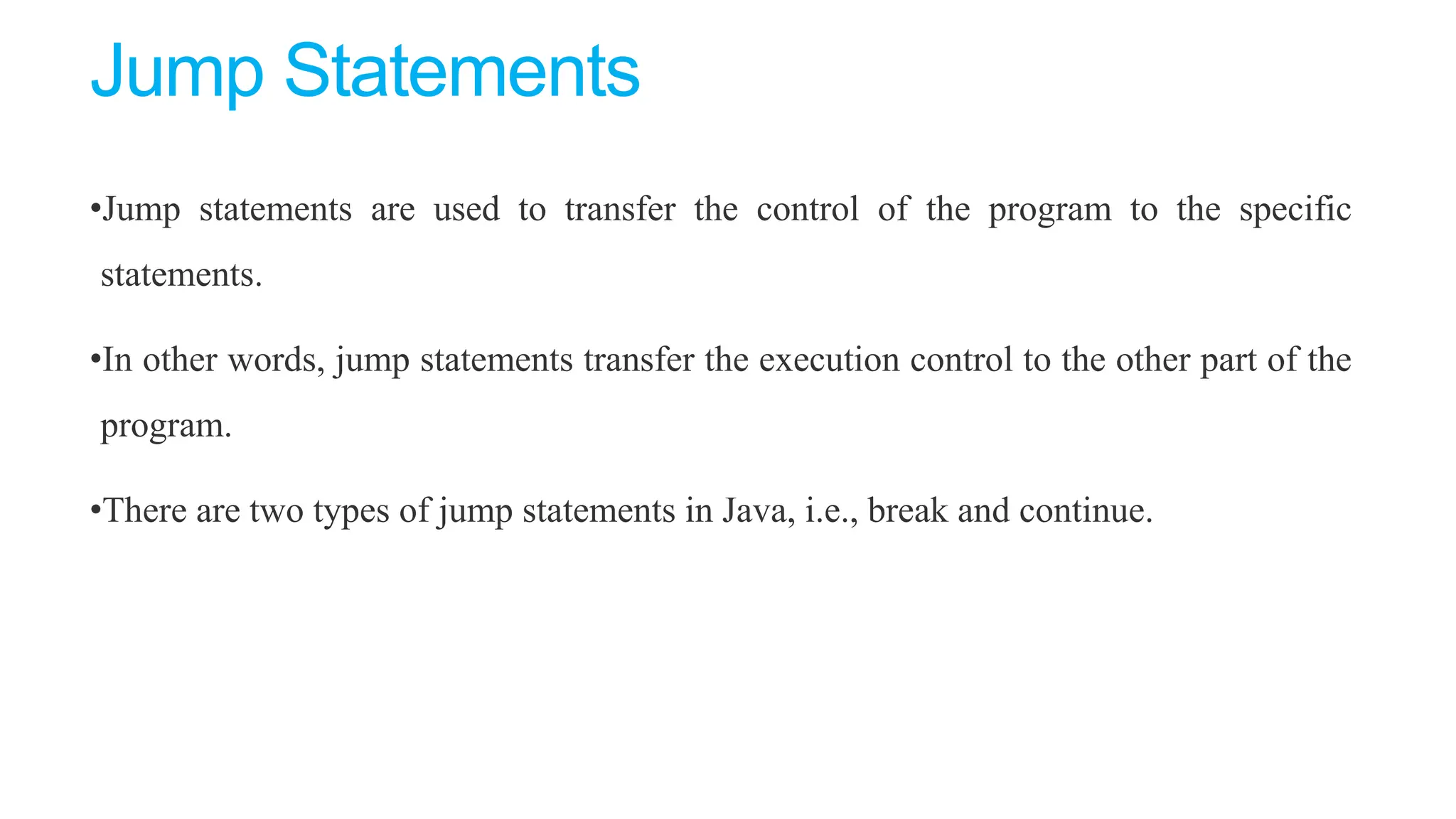 Jump Statements
•Jump statements are used to transfer the control of the program to the specific
statements.
•In other words, jump statements transfer the execution control to the other part of the
program.
•There are two types of jump statements in Java, i.e., break and continue.
 