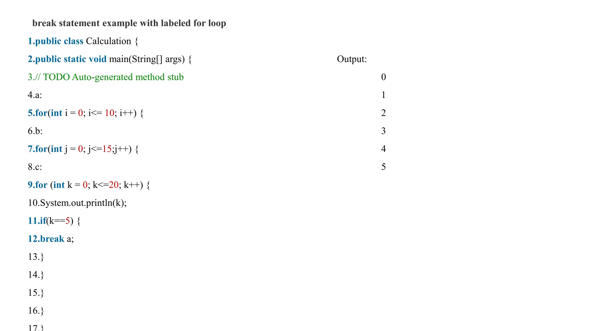 break statement example with labeled for loop
1.public class Calculation {
2.public static void main(String[] args) { Output:
3.// TODO Auto-generated method stub 0
4.a: 1
5.for(int i = 0; i<= 10; i++) { 2
6.b: 3
7.for(int j = 0; j<=15;j++) { 4
8.c: 5
9.for (int k = 0; k<=20; k++) {
10.System.out.println(k);
11.if(k==5) {
12.break a;
13.}
14.}
15.}
16.}
 