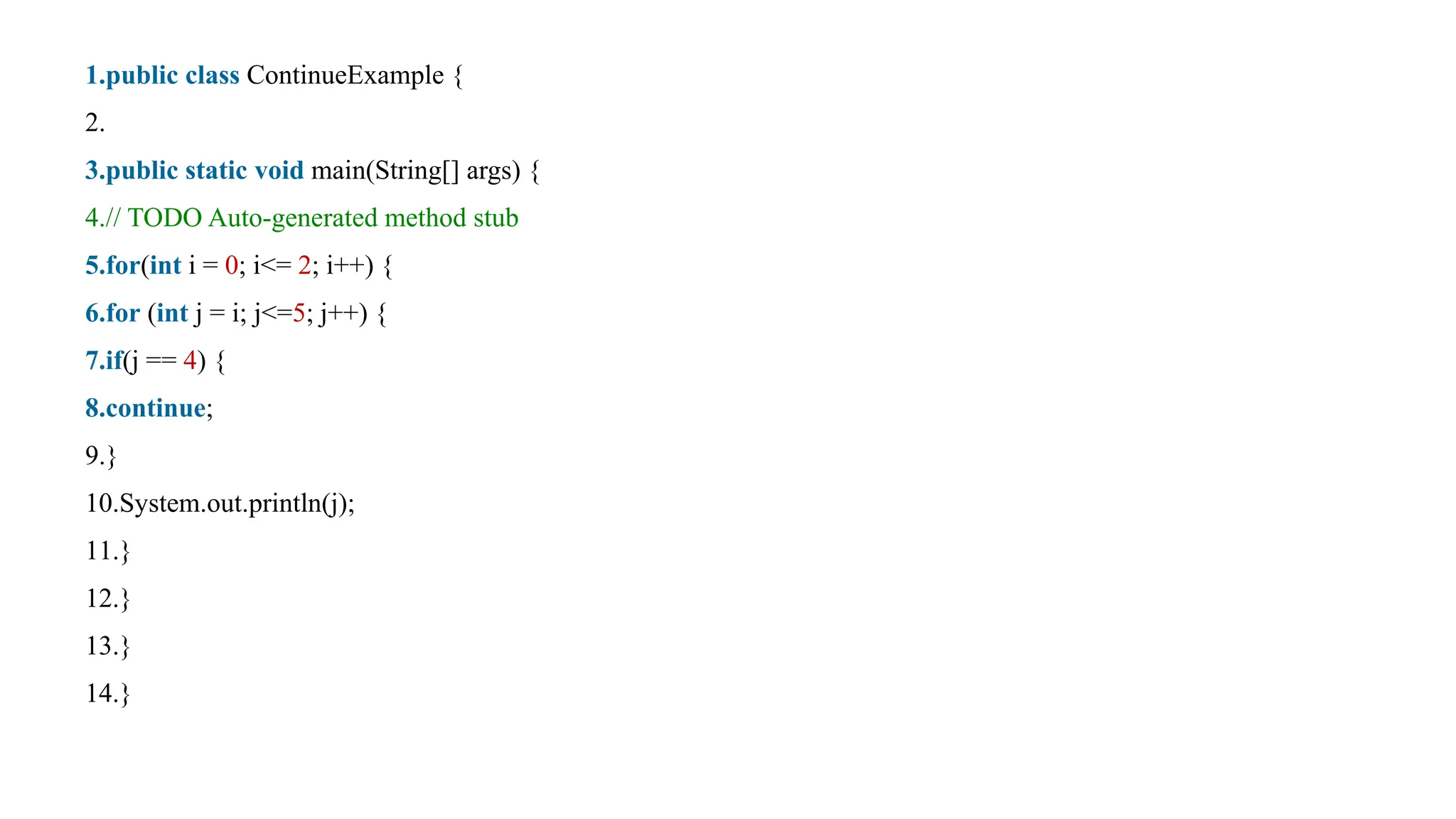 1.public class ContinueExample {
2.
3.public static void main(String[] args) {
4.// TODO Auto-generated method stub
5.for(int i = 0; i<= 2; i++) {
6.for (int j = i; j<=5; j++) {
7.if(j == 4) {
8.continue;
9.}
10.System.out.println(j);
11.}
12.}
13.}
14.}
 