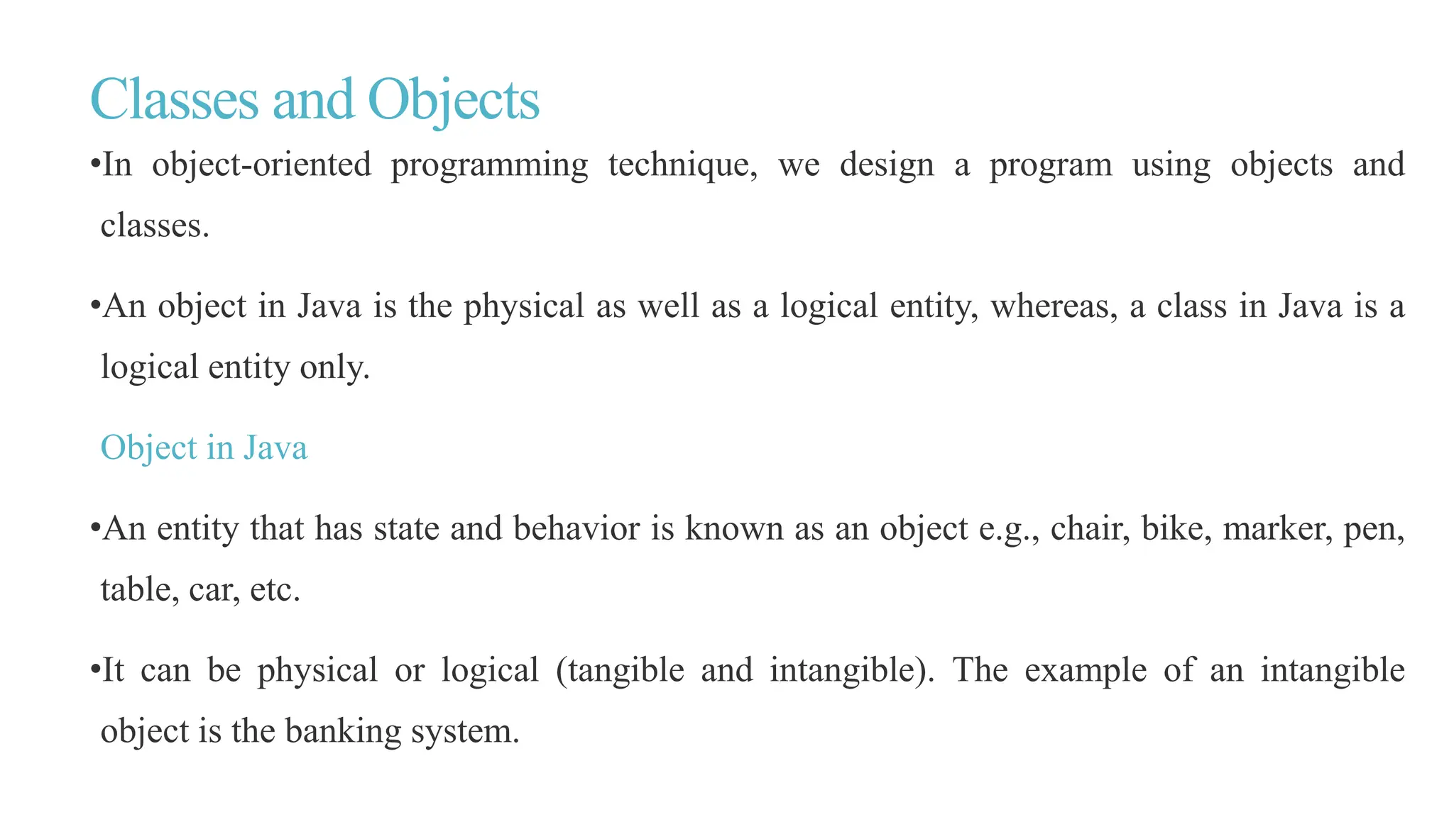 Classes and Objects
•In object-oriented programming technique, we design a program using objects and
classes.
•An object in Java is the physical as well as a logical entity, whereas, a class in Java is a
logical entity only.
Object in Java
•An entity that has state and behavior is known as an object e.g., chair, bike, marker, pen,
table, car, etc.
•It can be physical or logical (tangible and intangible). The example of an intangible
object is the banking system.
 