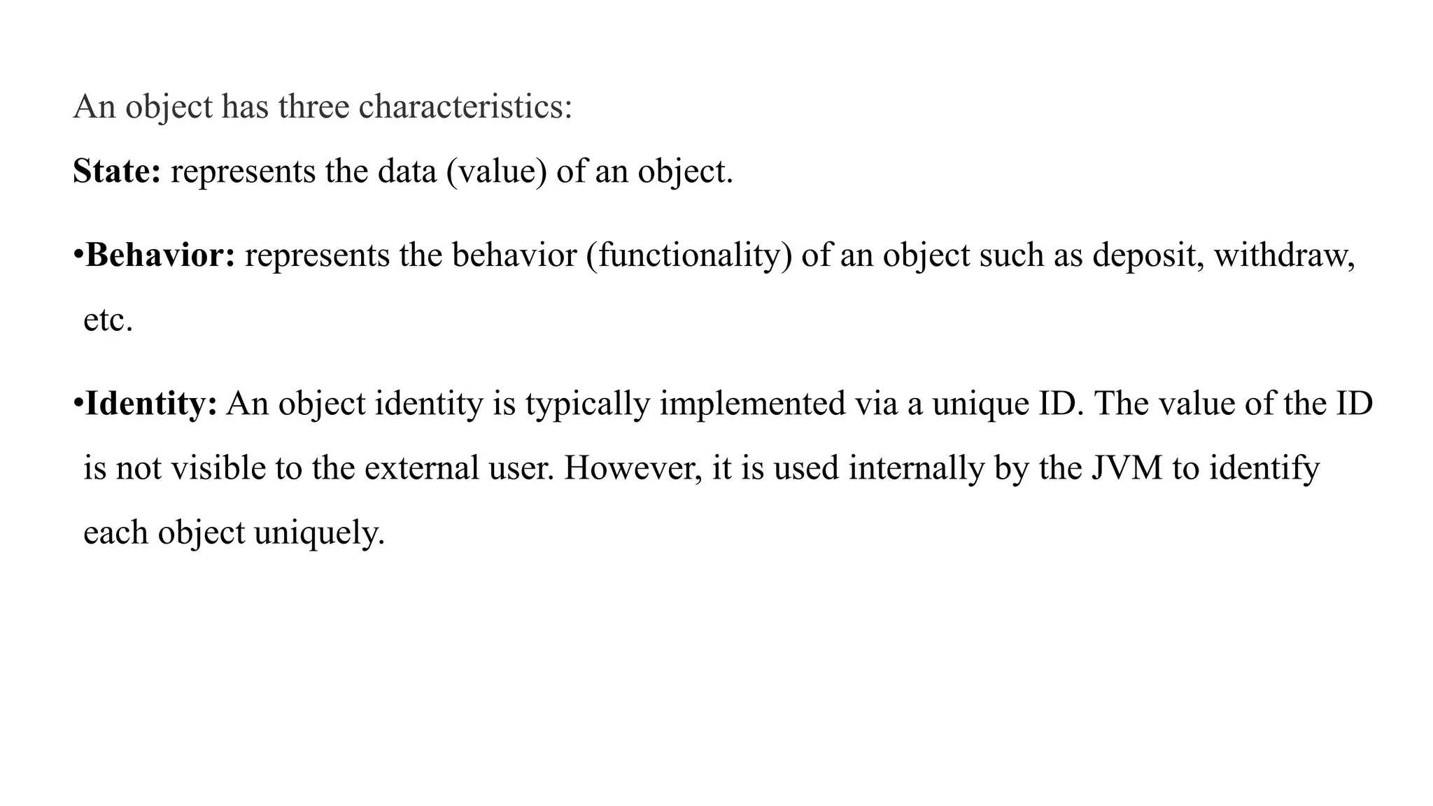 An object has three characteristics:
State: represents the data (value) of an object.
•Behavior: represents the behavior (functionality) of an object such as deposit, withdraw,
etc.
•Identity: An object identity is typically implemented via a unique ID. The value of the ID
is not visible to the external user. However, it is used internally by the JVM to identify
each object uniquely.
 
