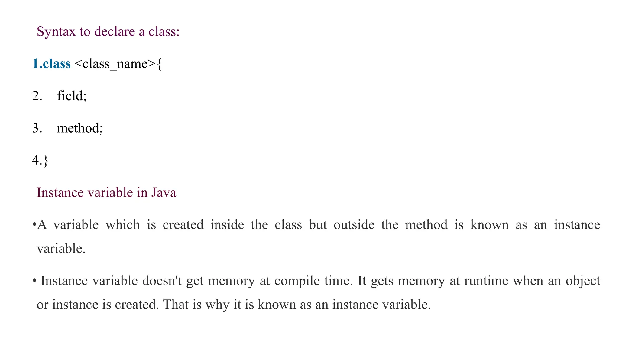 Syntax to declare a class:
1.class <class_name>{
2. field;
3. method;
4.}
Instance variable in Java
•A variable which is created inside the class but outside the method is known as an instance
variable.
• Instance variable doesn't get memory at compile time. It gets memory at runtime when an object
or instance is created. That is why it is known as an instance variable.
 
