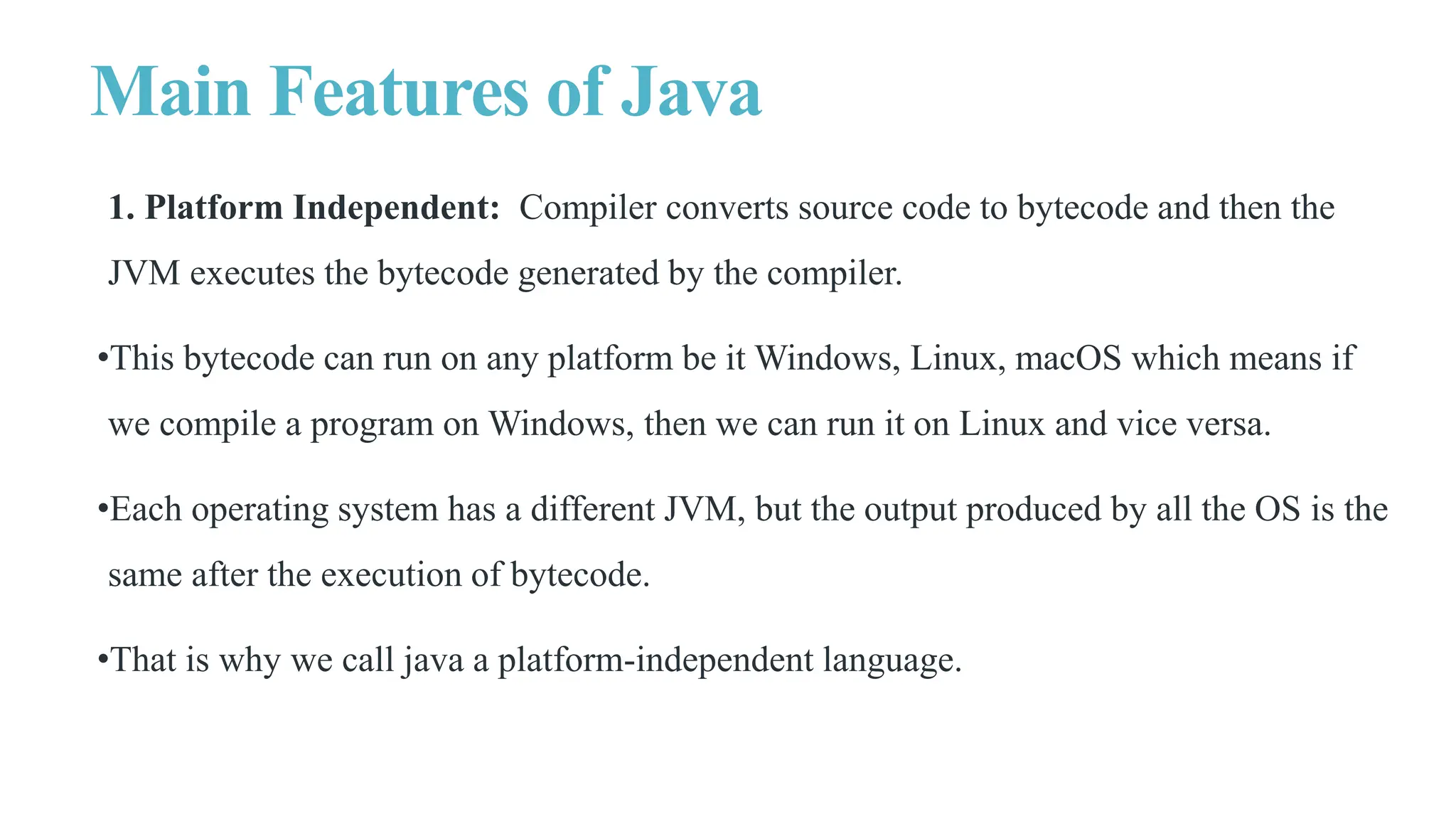 Main Features of Java
1. Platform Independent: Compiler converts source code to bytecode and then the
JVM executes the bytecode generated by the compiler.
•This bytecode can run on any platform be it Windows, Linux, macOS which means if
we compile a program on Windows, then we can run it on Linux and vice versa.
•Each operating system has a different JVM, but the output produced by all the OS is the
same after the execution of bytecode.
•That is why we call java a platform-independent language.
 