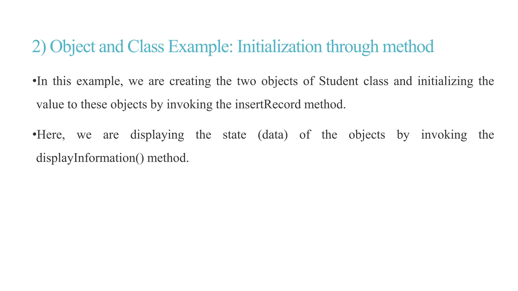 2) Object and Class Example: Initialization through method
•In this example, we are creating the two objects of Student class and initializing the
value to these objects by invoking the insertRecord method.
•Here, we are displaying the state (data) of the objects by invoking the
displayInformation() method.
 