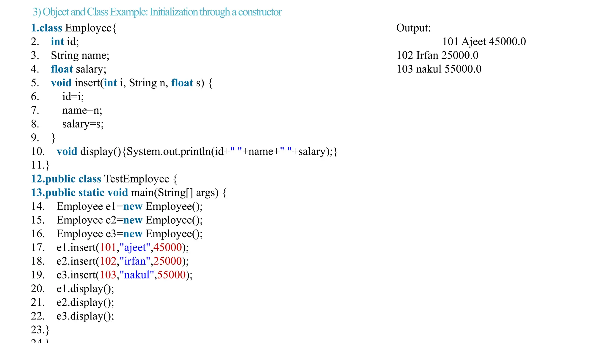 3)ObjectandClassExample:Initializationthroughaconstructor
1.class Employee{ Output:
2. int id; 101 Ajeet 45000.0
3. String name; 102 Irfan 25000.0
4. float salary; 103 nakul 55000.0
5. void insert(int i, String n, float s) {
6. id=i;
7. name=n;
8. salary=s;
9. }
10. void display(){System.out.println(id+" "+name+" "+salary);}
11.}
12.public class TestEmployee {
13.public static void main(String[] args) {
14. Employee e1=new Employee();
15. Employee e2=new Employee();
16. Employee e3=new Employee();
17. e1.insert(101,"ajeet",45000);
18. e2.insert(102,"irfan",25000);
19. e3.insert(103,"nakul",55000);
20. e1.display();
21. e2.display();
22. e3.display();
23.}
 