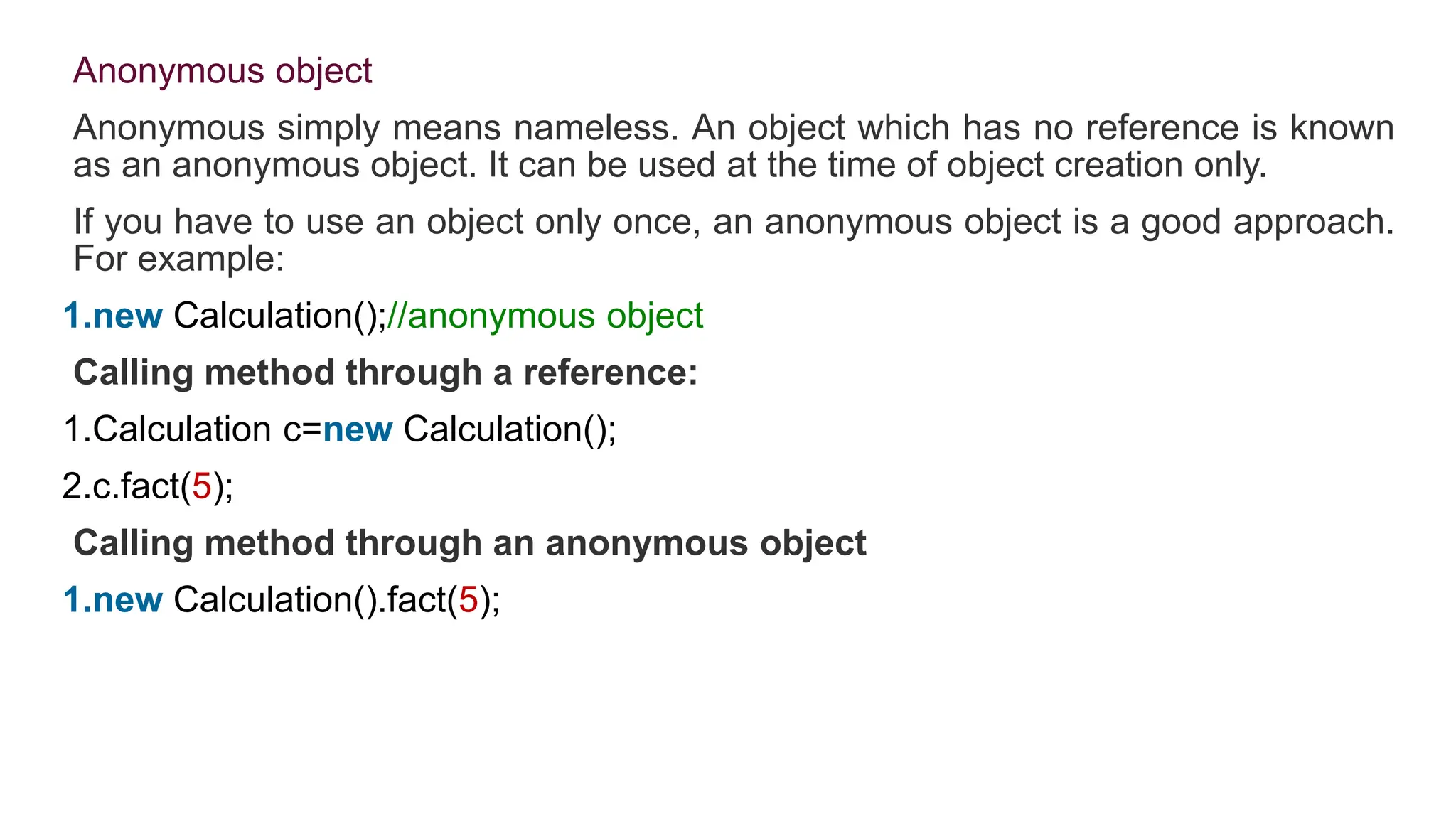 Anonymous object
Anonymous simply means nameless. An object which has no reference is known
as an anonymous object. It can be used at the time of object creation only.
If you have to use an object only once, an anonymous object is a good approach.
For example:
1.new Calculation();//anonymous object
Calling method through a reference:
1.Calculation c=new Calculation();
2.c.fact(5);
Calling method through an anonymous object
1.new Calculation().fact(5);
 
