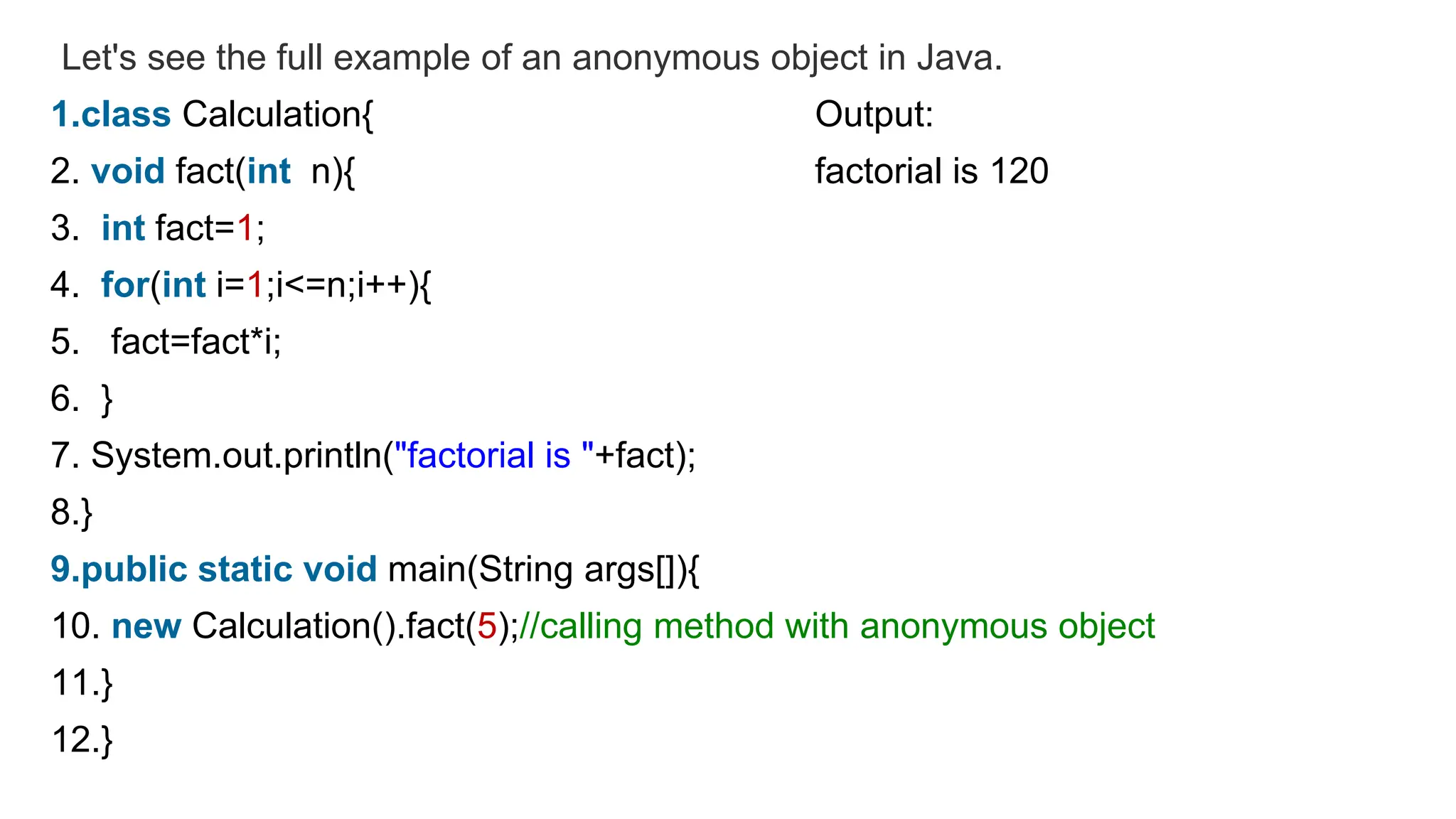 Let's see the full example of an anonymous object in Java.
1.class Calculation{ Output:
2. void fact(int n){ factorial is 120
3. int fact=1;
4. for(int i=1;i<=n;i++){
5. fact=fact*i;
6. }
7. System.out.println("factorial is "+fact);
8.}
9.public static void main(String args[]){
10. new Calculation().fact(5);//calling method with anonymous object
11.}
12.}
 