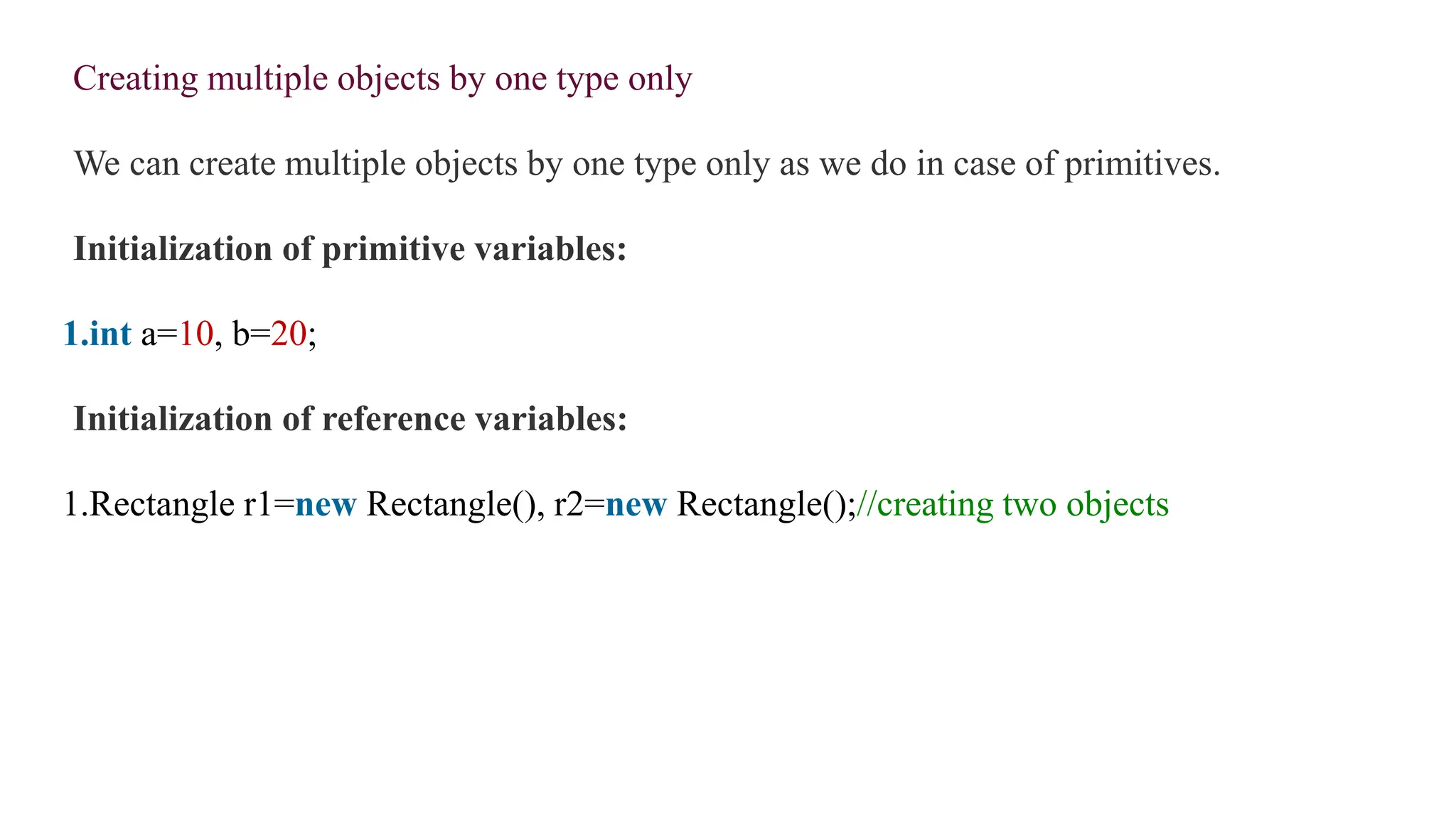 Creating multiple objects by one type only
We can create multiple objects by one type only as we do in case of primitives.
Initialization of primitive variables:
1.int a=10, b=20;
Initialization of reference variables:
1.Rectangle r1=new Rectangle(), r2=new Rectangle();//creating two objects
 