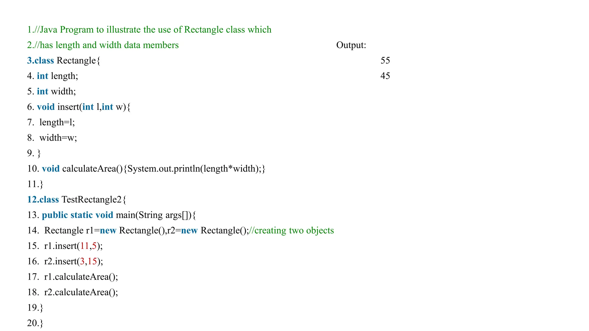 1.//Java Program to illustrate the use of Rectangle class which
2.//has length and width data members Output:
3.class Rectangle{ 55
4. int length; 45
5. int width;
6. void insert(int l,int w){
7. length=l;
8. width=w;
9. }
10. void calculateArea(){System.out.println(length*width);}
11.}
12.class TestRectangle2{
13. public static void main(String args[]){
14. Rectangle r1=new Rectangle(),r2=new Rectangle();//creating two objects
15. r1.insert(11,5);
16. r2.insert(3,15);
17. r1.calculateArea();
18. r2.calculateArea();
19.}
20.}
 