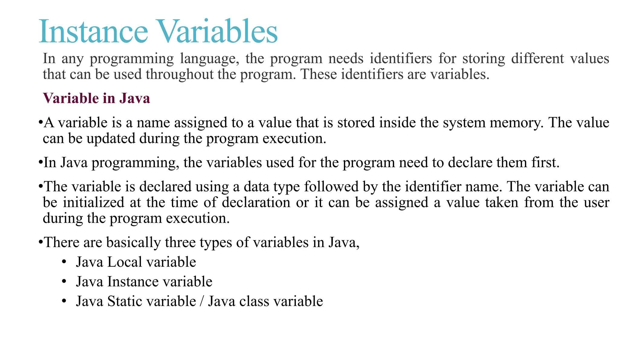 Instance Variables
In any programming language, the program needs identifiers for storing different values
that can be used throughout the program. These identifiers are variables.
Variable in Java
•A variable is a name assigned to a value that is stored inside the system memory. The value
can be updated during the program execution.
•In Java programming, the variables used for the program need to declare them first.
•The variable is declared using a data type followed by the identifier name. The variable can
be initialized at the time of declaration or it can be assigned a value taken from the user
during the program execution.
•There are basically three types of variables in Java,
• Java Local variable
• Java Instance variable
• Java Static variable / Java class variable
 