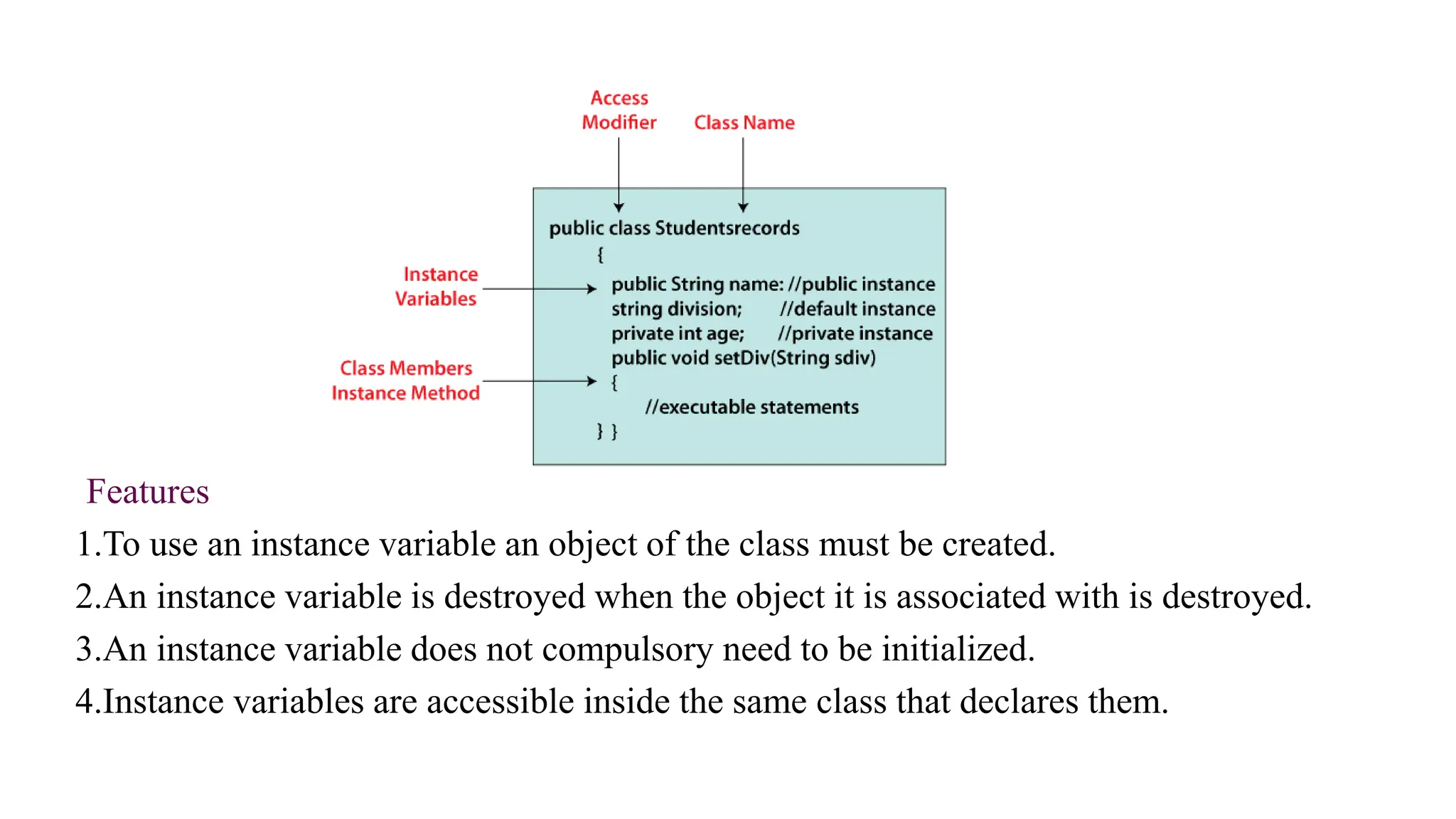 Features
1.To use an instance variable an object of the class must be created.
2.An instance variable is destroyed when the object it is associated with is destroyed.
3.An instance variable does not compulsory need to be initialized.
4.Instance variables are accessible inside the same class that declares them.
 