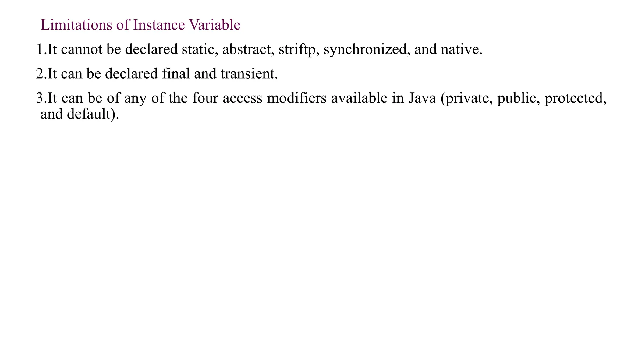 Limitations of Instance Variable
1.It cannot be declared static, abstract, striftp, synchronized, and native.
2.It can be declared final and transient.
3.It can be of any of the four access modifiers available in Java (private, public, protected,
and default).
 