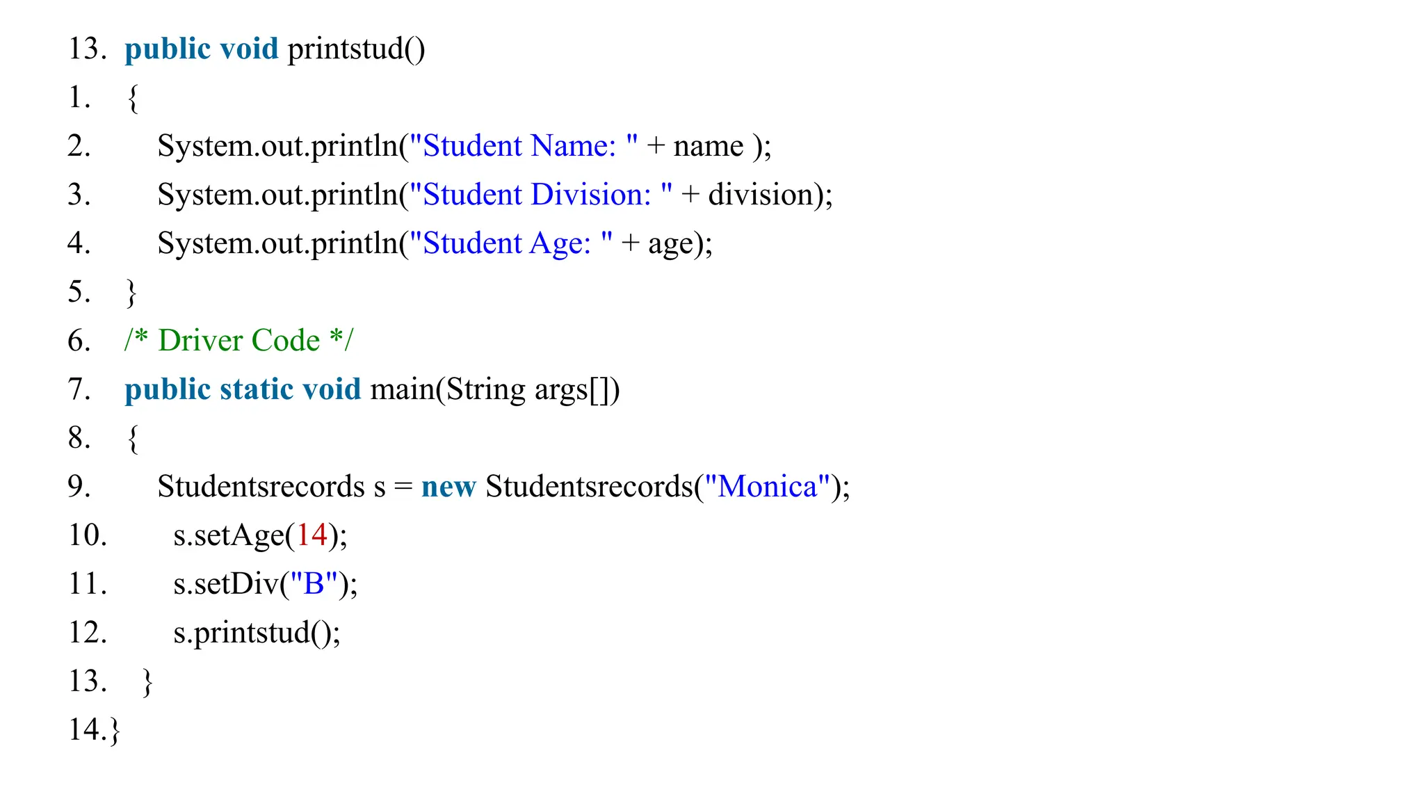 13. public void printstud()
1. {
2. System.out.println("Student Name: " + name );
3. System.out.println("Student Division: " + division);
4. System.out.println("Student Age: " + age);
5. }
6. /* Driver Code */
7. public static void main(String args[])
8. {
9. Studentsrecords s = new Studentsrecords("Monica");
10. s.setAge(14);
11. s.setDiv("B");
12. s.printstud();
13. }
14.}
 