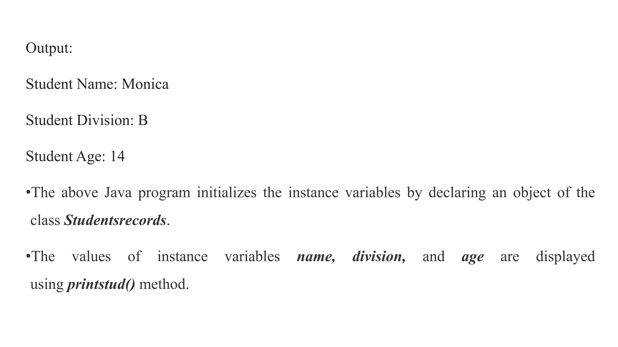 Output:
Student Name: Monica
Student Division: B
Student Age: 14
•The above Java program initializes the instance variables by declaring an object of the
class Studentsrecords.
•The values of instance variables name, division, and age are displayed
using printstud() method.
 