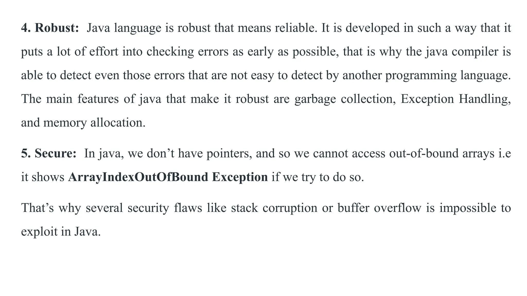 4. Robust: Java language is robust that means reliable. It is developed in such a way that it
puts a lot of effort into checking errors as early as possible, that is why the java compiler is
able to detect even those errors that are not easy to detect by another programming language.
The main features of java that make it robust are garbage collection, Exception Handling,
and memory allocation.
5. Secure: In java, we don’t have pointers, and so we cannot access out-of-bound arrays i.e
it shows ArrayIndexOutOfBound Exception if we try to do so.
That’s why several security flaws like stack corruption or buffer overflow is impossible to
exploit in Java.
 