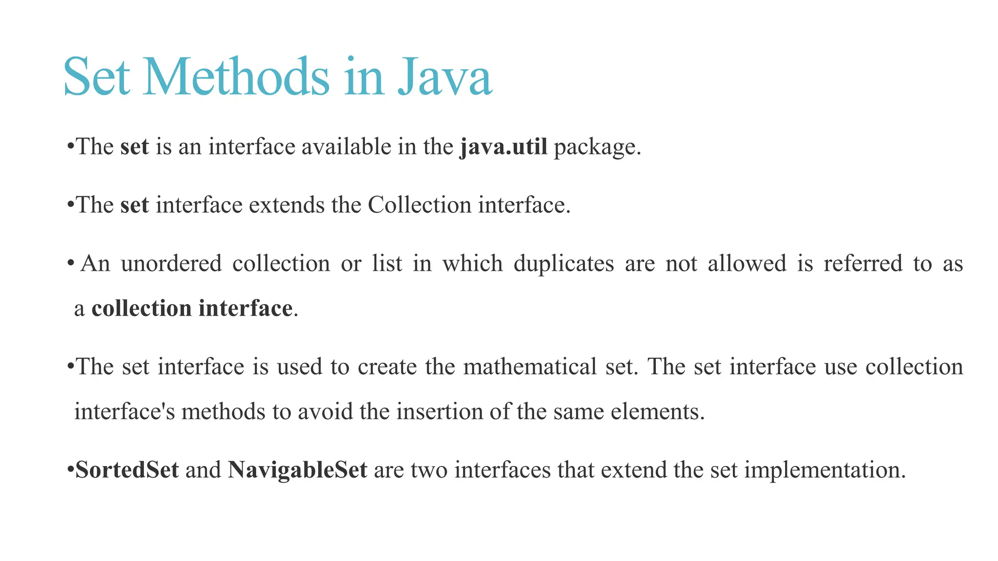 Set Methods in Java
•The set is an interface available in the java.util package.
•The set interface extends the Collection interface.
• An unordered collection or list in which duplicates are not allowed is referred to as
a collection interface.
•The set interface is used to create the mathematical set. The set interface use collection
interface's methods to avoid the insertion of the same elements.
•SortedSet and NavigableSet are two interfaces that extend the set implementation.
 