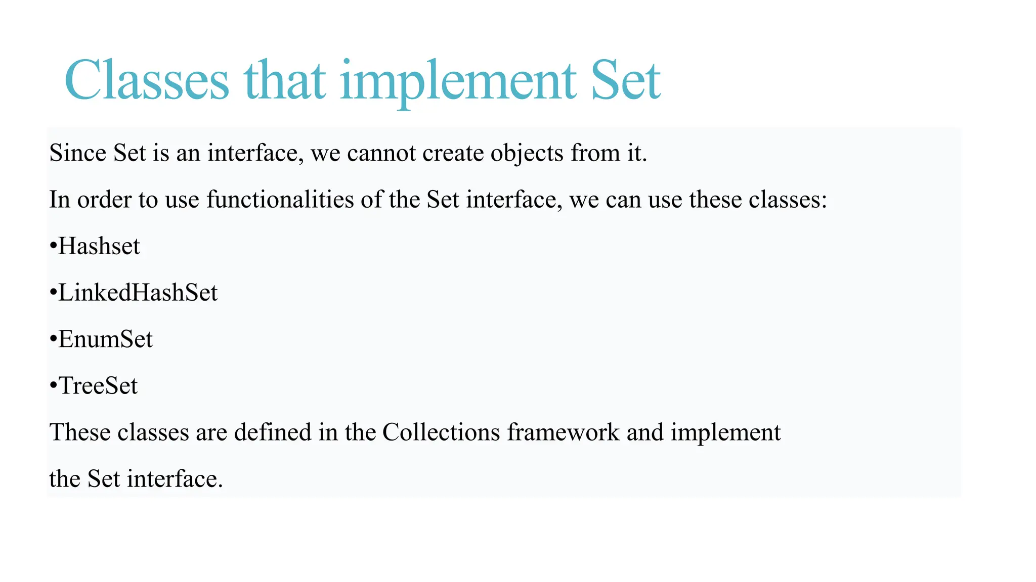 Classes that implement Set
Since Set is an interface, we cannot create objects from it.
In order to use functionalities of the Set interface, we can use these classes:
•Hashset
•LinkedHashSet
•EnumSet
•TreeSet
These classes are defined in the Collections framework and implement
the Set interface.
 