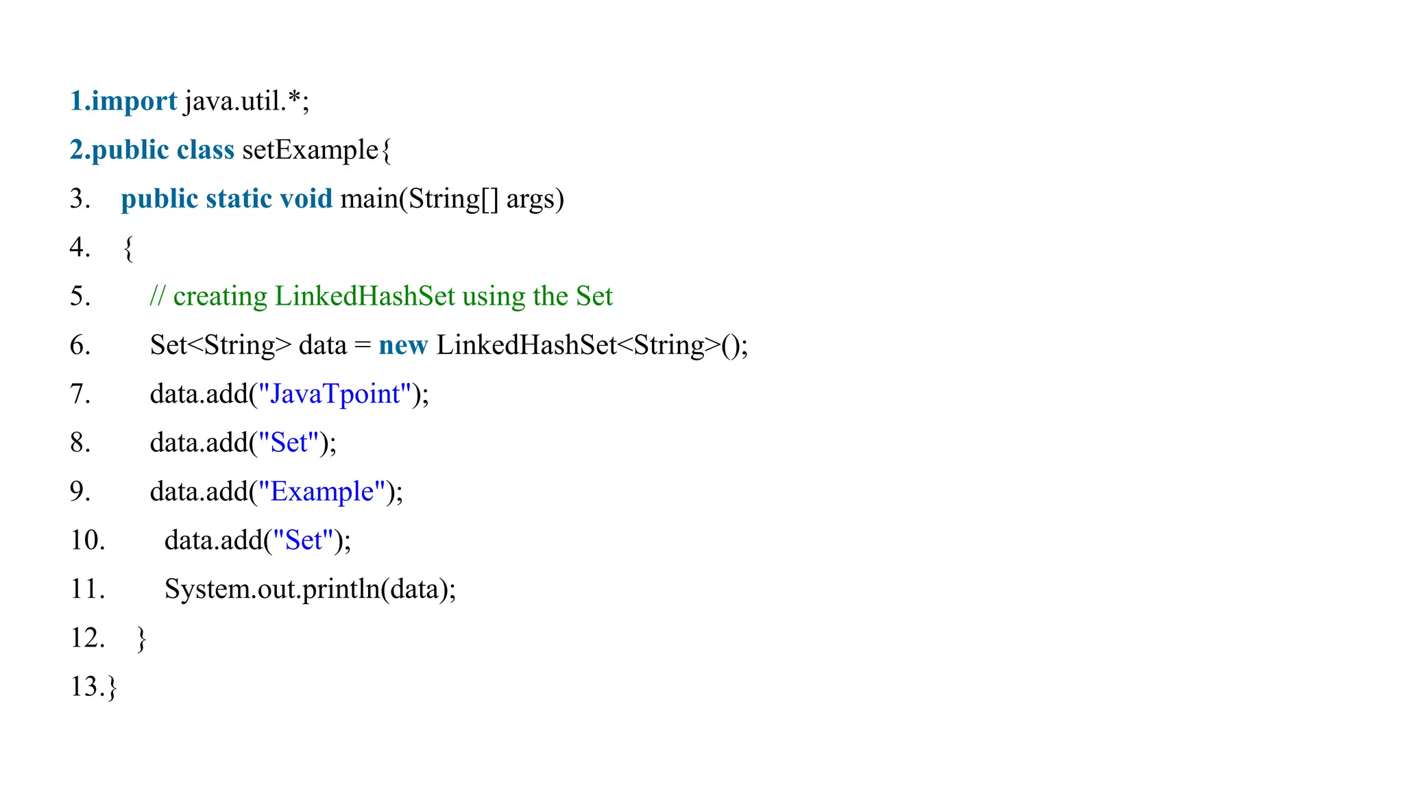 1.import java.util.*;
2.public class setExample{
3. public static void main(String[] args)
4. {
5. // creating LinkedHashSet using the Set
6. Set<String> data = new LinkedHashSet<String>();
7. data.add("JavaTpoint");
8. data.add("Set");
9. data.add("Example");
10. data.add("Set");
11. System.out.println(data);
12. }
13.}
 