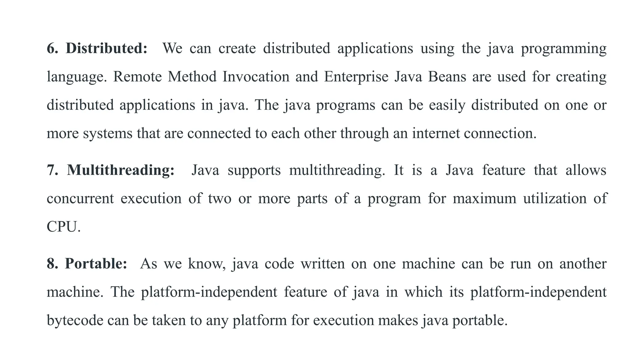 6. Distributed: We can create distributed applications using the java programming
language. Remote Method Invocation and Enterprise Java Beans are used for creating
distributed applications in java. The java programs can be easily distributed on one or
more systems that are connected to each other through an internet connection.
7. Multithreading: Java supports multithreading. It is a Java feature that allows
concurrent execution of two or more parts of a program for maximum utilization of
CPU.
8. Portable: As we know, java code written on one machine can be run on another
machine. The platform-independent feature of java in which its platform-independent
bytecode can be taken to any platform for execution makes java portable.
 