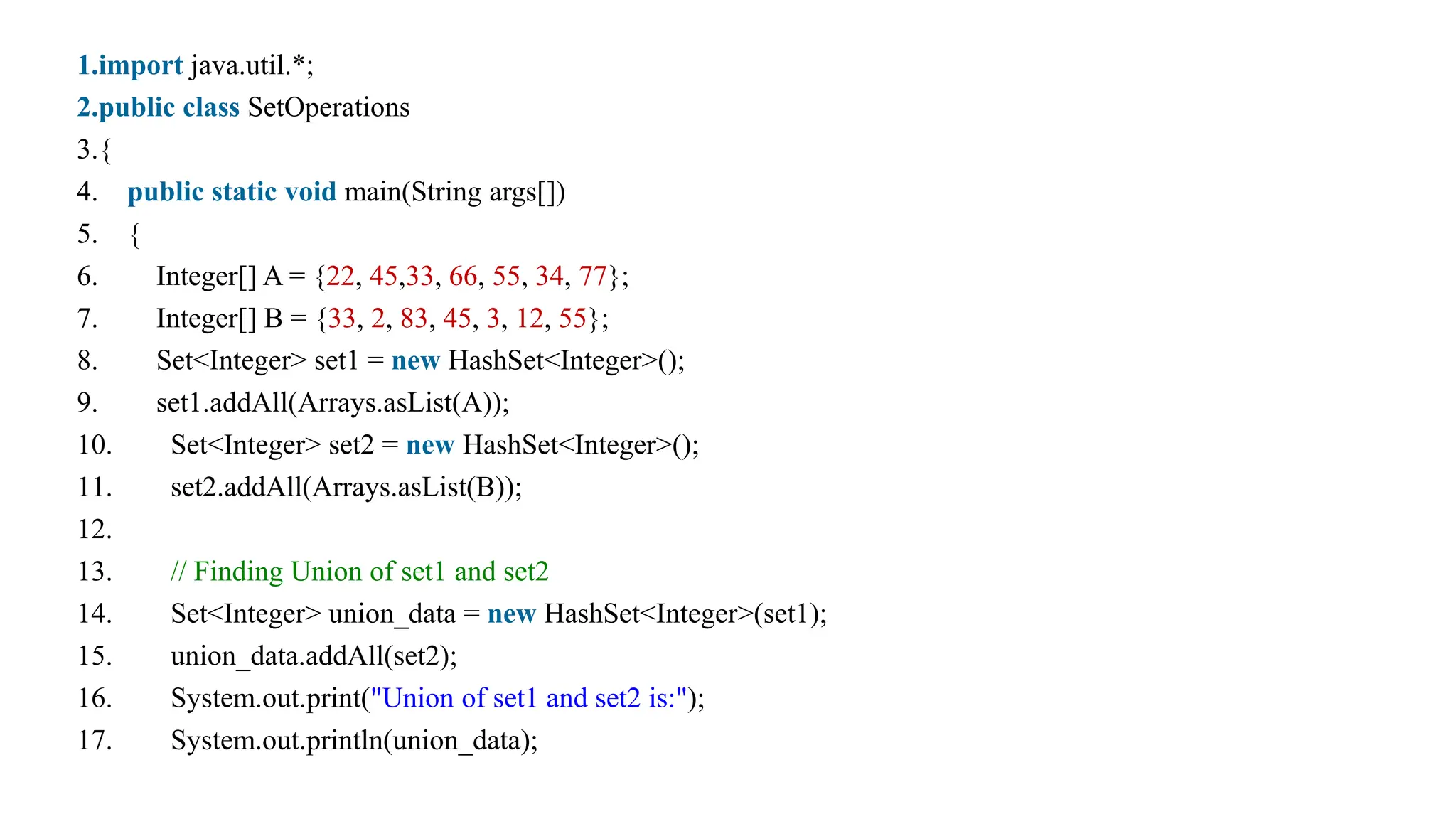 1.import java.util.*;
2.public class SetOperations
3.{
4. public static void main(String args[])
5. {
6. Integer[] A = {22, 45,33, 66, 55, 34, 77};
7. Integer[] B = {33, 2, 83, 45, 3, 12, 55};
8. Set<Integer> set1 = new HashSet<Integer>();
9. set1.addAll(Arrays.asList(A));
10. Set<Integer> set2 = new HashSet<Integer>();
11. set2.addAll(Arrays.asList(B));
12.
13. // Finding Union of set1 and set2
14. Set<Integer> union_data = new HashSet<Integer>(set1);
15. union_data.addAll(set2);
16. System.out.print("Union of set1 and set2 is:");
17. System.out.println(union_data);
 