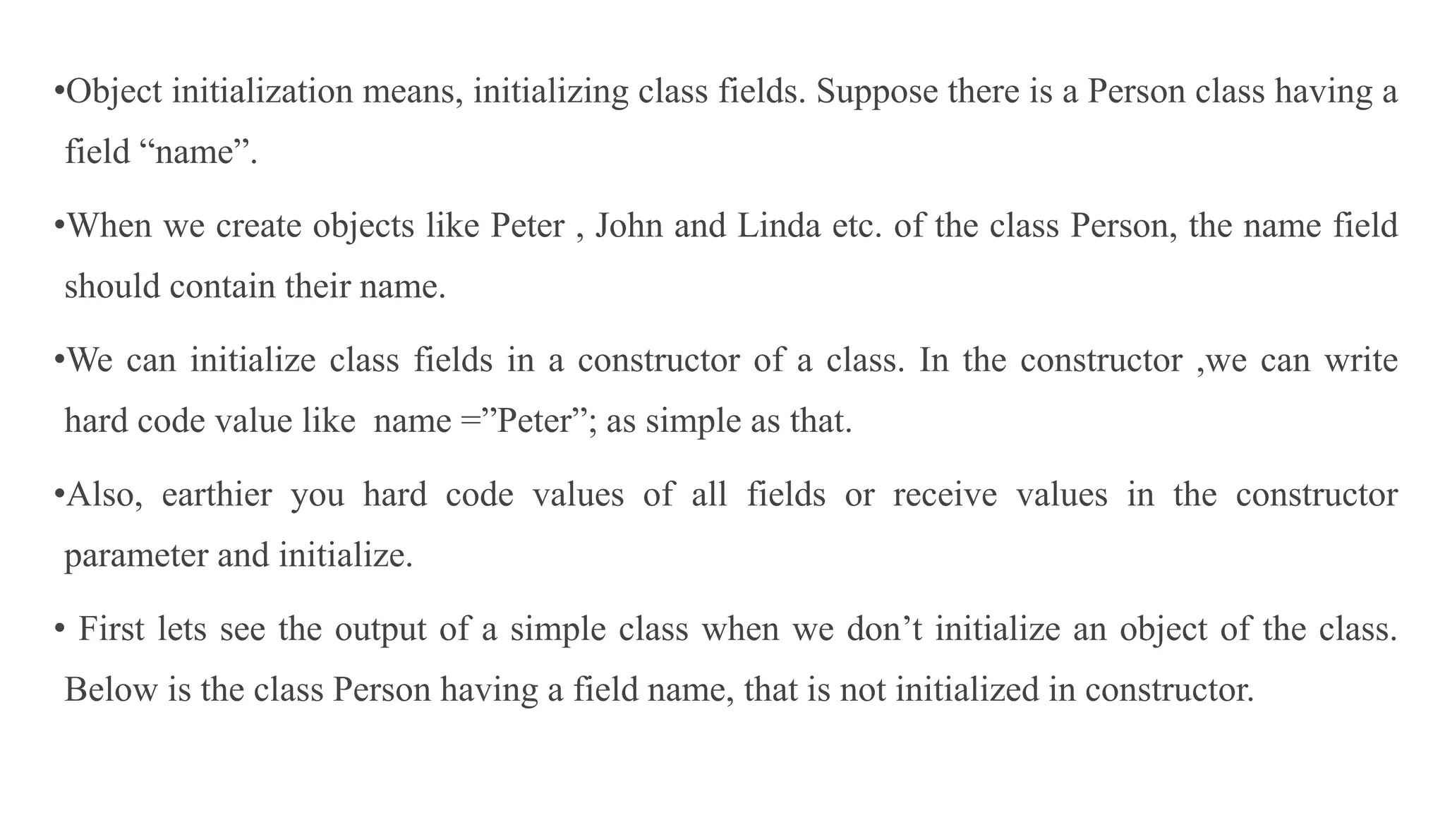 •Object initialization means, initializing class fields. Suppose there is a Person class having a
field “name”.
•When we create objects like Peter , John and Linda etc. of the class Person, the name field
should contain their name.
•We can initialize class fields in a constructor of a class. In the constructor ,we can write
hard code value like name =”Peter”; as simple as that.
•Also, earthier you hard code values of all fields or receive values in the constructor
parameter and initialize.
• First lets see the output of a simple class when we don’t initialize an object of the class.
Below is the class Person having a field name, that is not initialized in constructor.
 