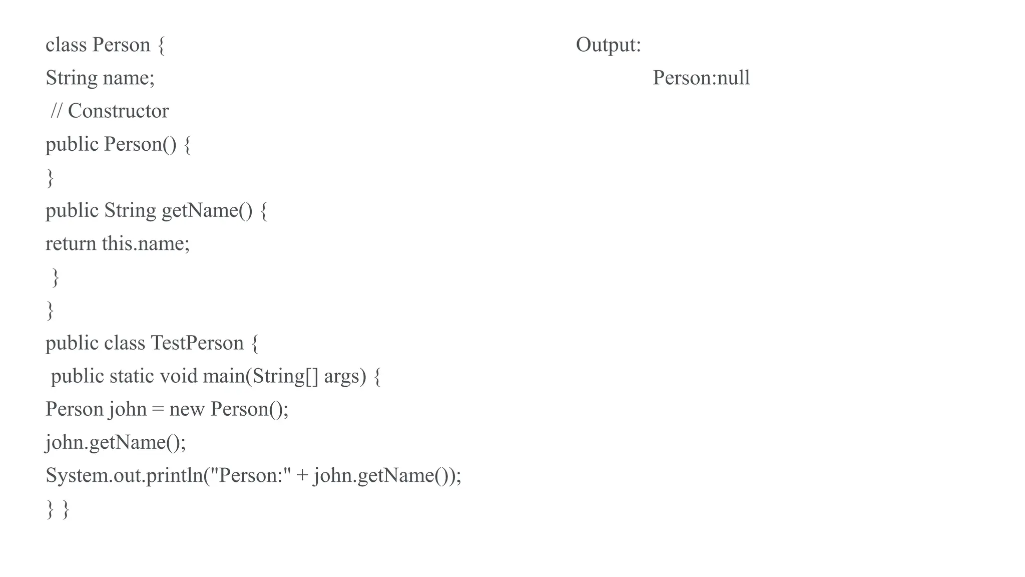 class Person { Output:
String name; Person:null
// Constructor
public Person() {
}
public String getName() {
return this.name;
}
}
public class TestPerson {
public static void main(String[] args) {
Person john = new Person();
john.getName();
System.out.println("Person:" + john.getName());
} }
 