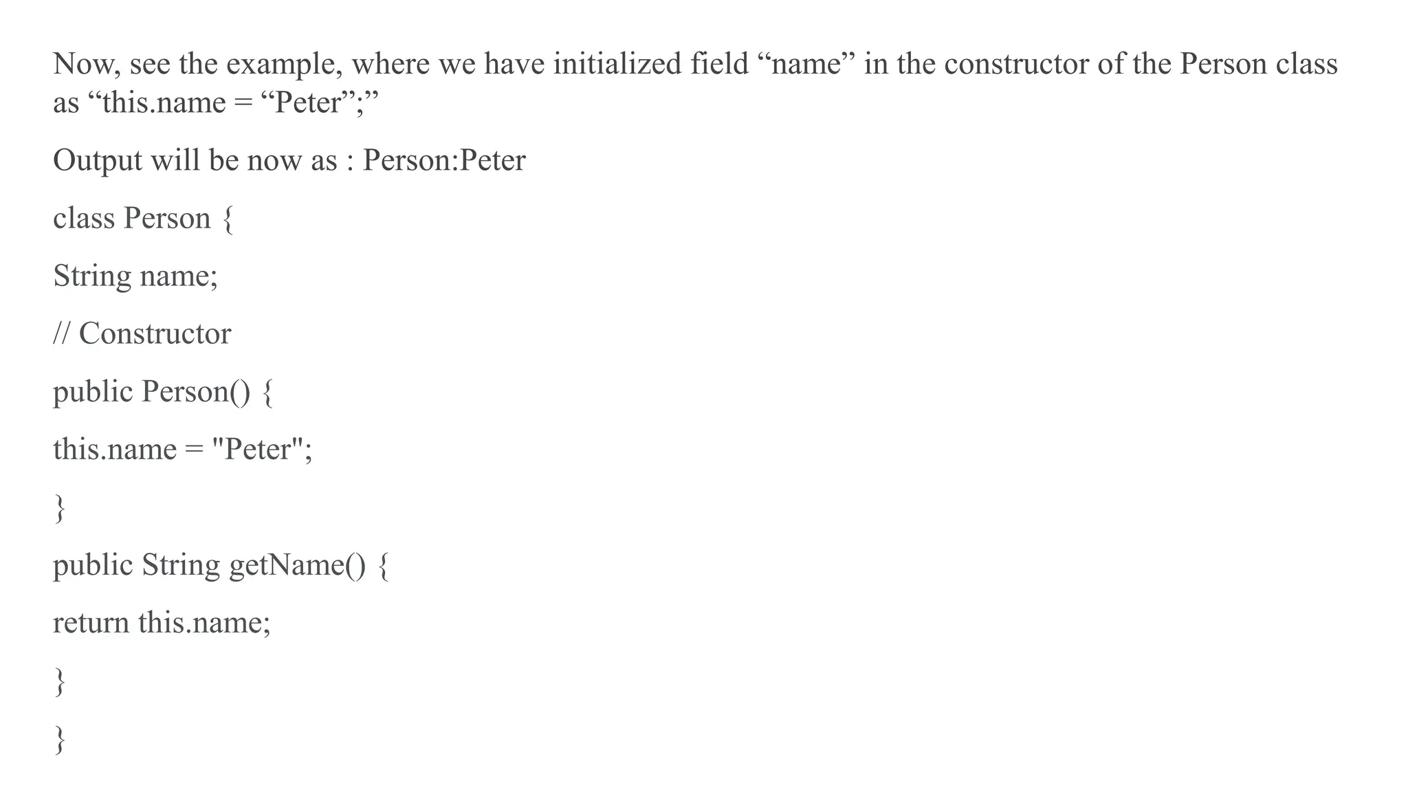 Now, see the example, where we have initialized field “name” in the constructor of the Person class
as “this.name = “Peter”;”
Output will be now as : Person:Peter
class Person {
String name;
// Constructor
public Person() {
this.name = "Peter";
}
public String getName() {
return this.name;
}
}
 