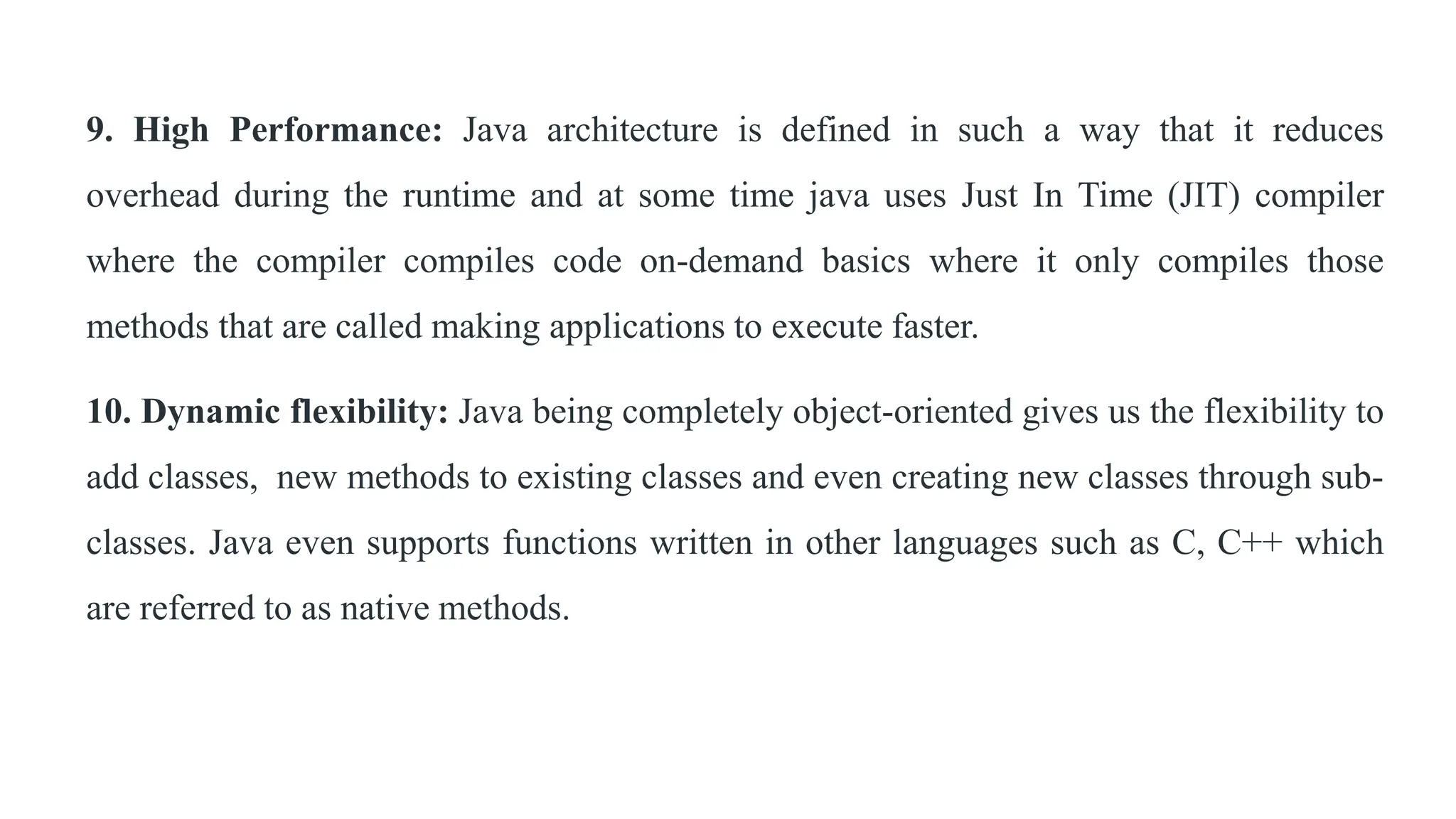 9. High Performance: Java architecture is defined in such a way that it reduces
overhead during the runtime and at some time java uses Just In Time (JIT) compiler
where the compiler compiles code on-demand basics where it only compiles those
methods that are called making applications to execute faster.
10. Dynamic flexibility: Java being completely object-oriented gives us the flexibility to
add classes, new methods to existing classes and even creating new classes through sub-
classes. Java even supports functions written in other languages such as C, C++ which
are referred to as native methods.
 