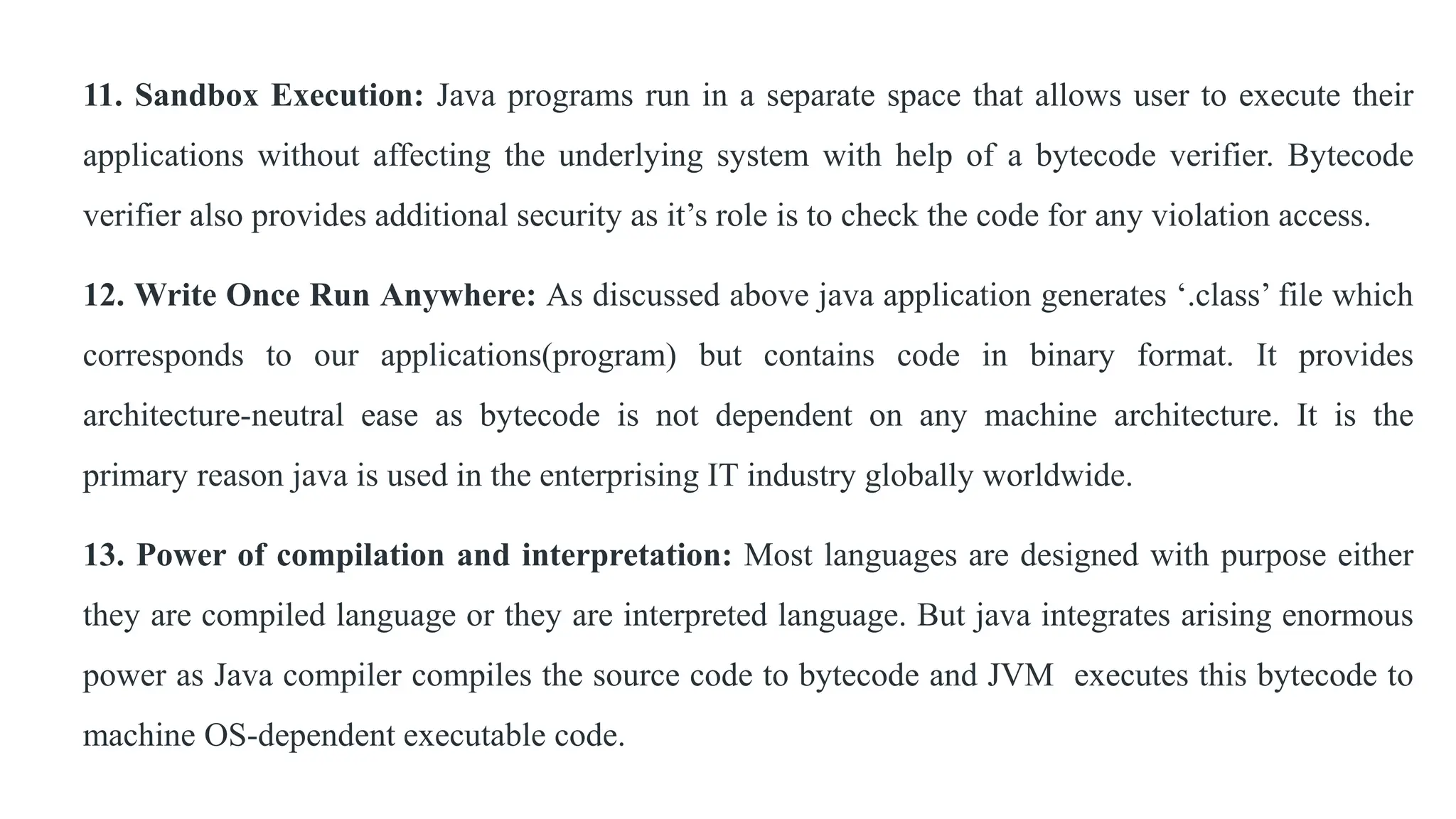 11. Sandbox Execution: Java programs run in a separate space that allows user to execute their
applications without affecting the underlying system with help of a bytecode verifier. Bytecode
verifier also provides additional security as it’s role is to check the code for any violation access.
12. Write Once Run Anywhere: As discussed above java application generates ‘.class’ file which
corresponds to our applications(program) but contains code in binary format. It provides
architecture-neutral ease as bytecode is not dependent on any machine architecture. It is the
primary reason java is used in the enterprising IT industry globally worldwide.
13. Power of compilation and interpretation: Most languages are designed with purpose either
they are compiled language or they are interpreted language. But java integrates arising enormous
power as Java compiler compiles the source code to bytecode and JVM executes this bytecode to
machine OS-dependent executable code.
 