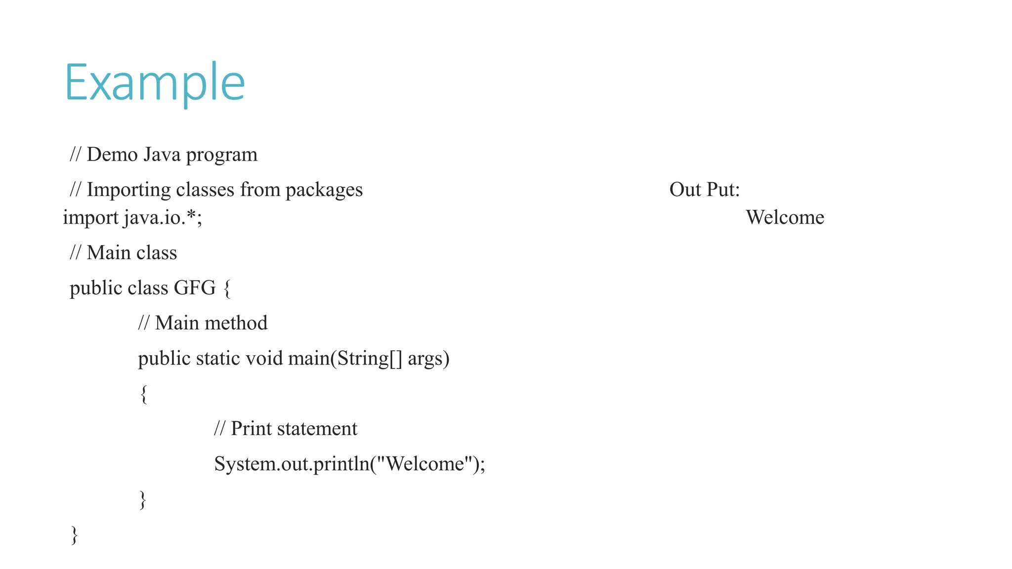 Example
// Demo Java program
// Importing classes from packages Out Put:
import java.io.*; Welcome
// Main class
public class GFG {
// Main method
public static void main(String[] args)
{
// Print statement
System.out.println("Welcome");
}
}
 