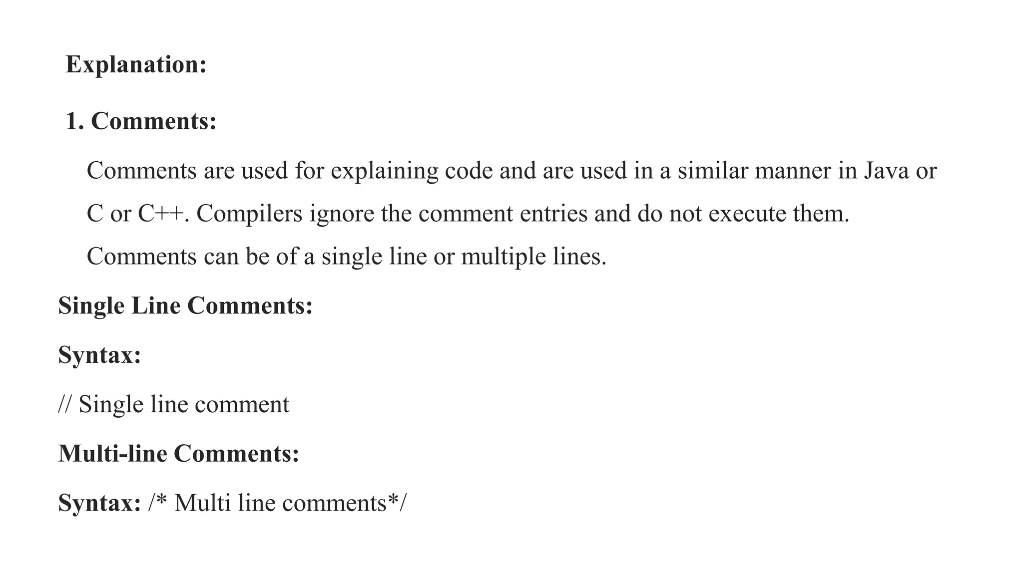 Explanation:
1. Comments:
Comments are used for explaining code and are used in a similar manner in Java or
C or C++. Compilers ignore the comment entries and do not execute them.
Comments can be of a single line or multiple lines.
Single Line Comments:
Syntax:
// Single line comment
Multi-line Comments:
Syntax: /* Multi line comments*/
 