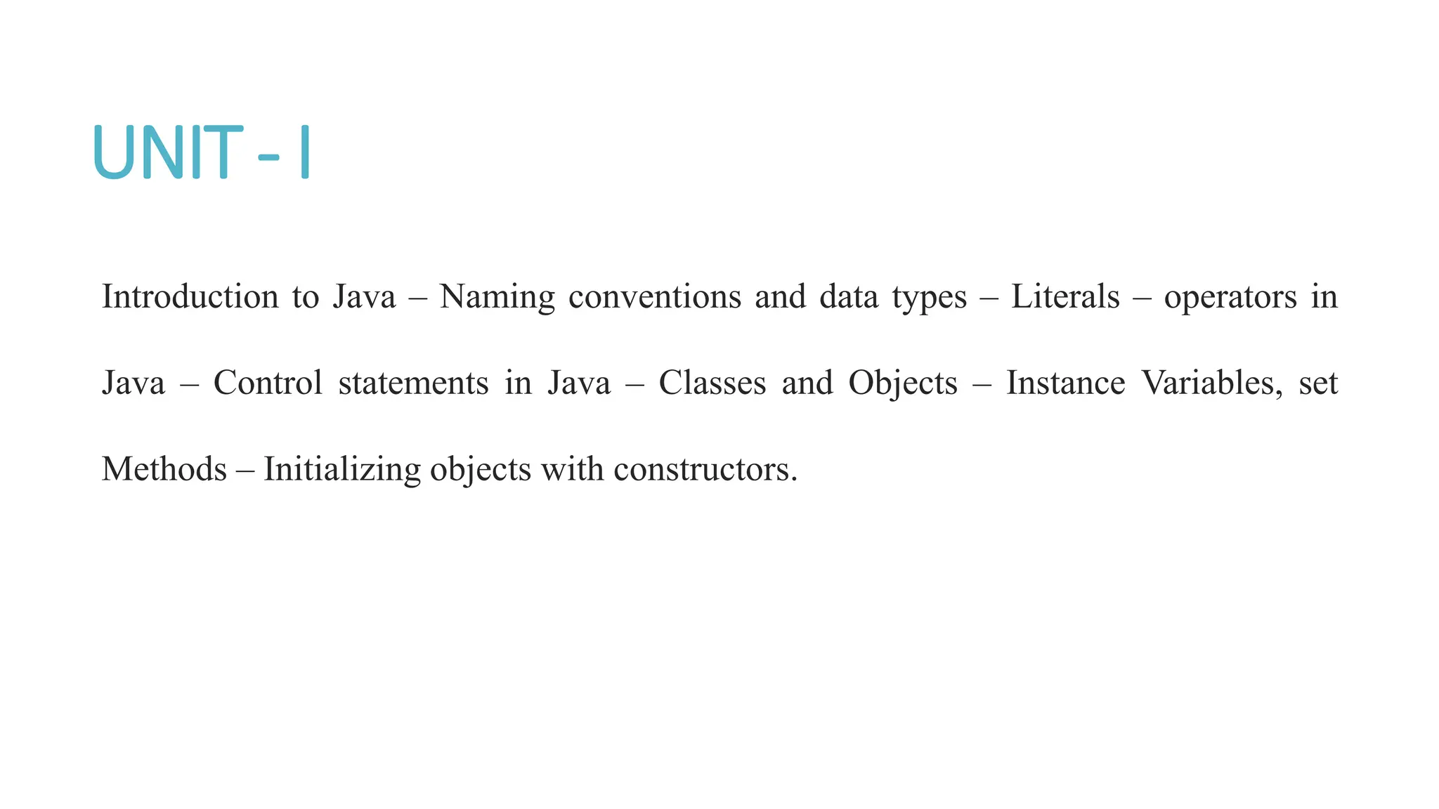 UNIT - I
Introduction to Java – Naming conventions and data types – Literals – operators in
Java – Control statements in Java – Classes and Objects – Instance Variables, set
Methods – Initializing objects with constructors.
 