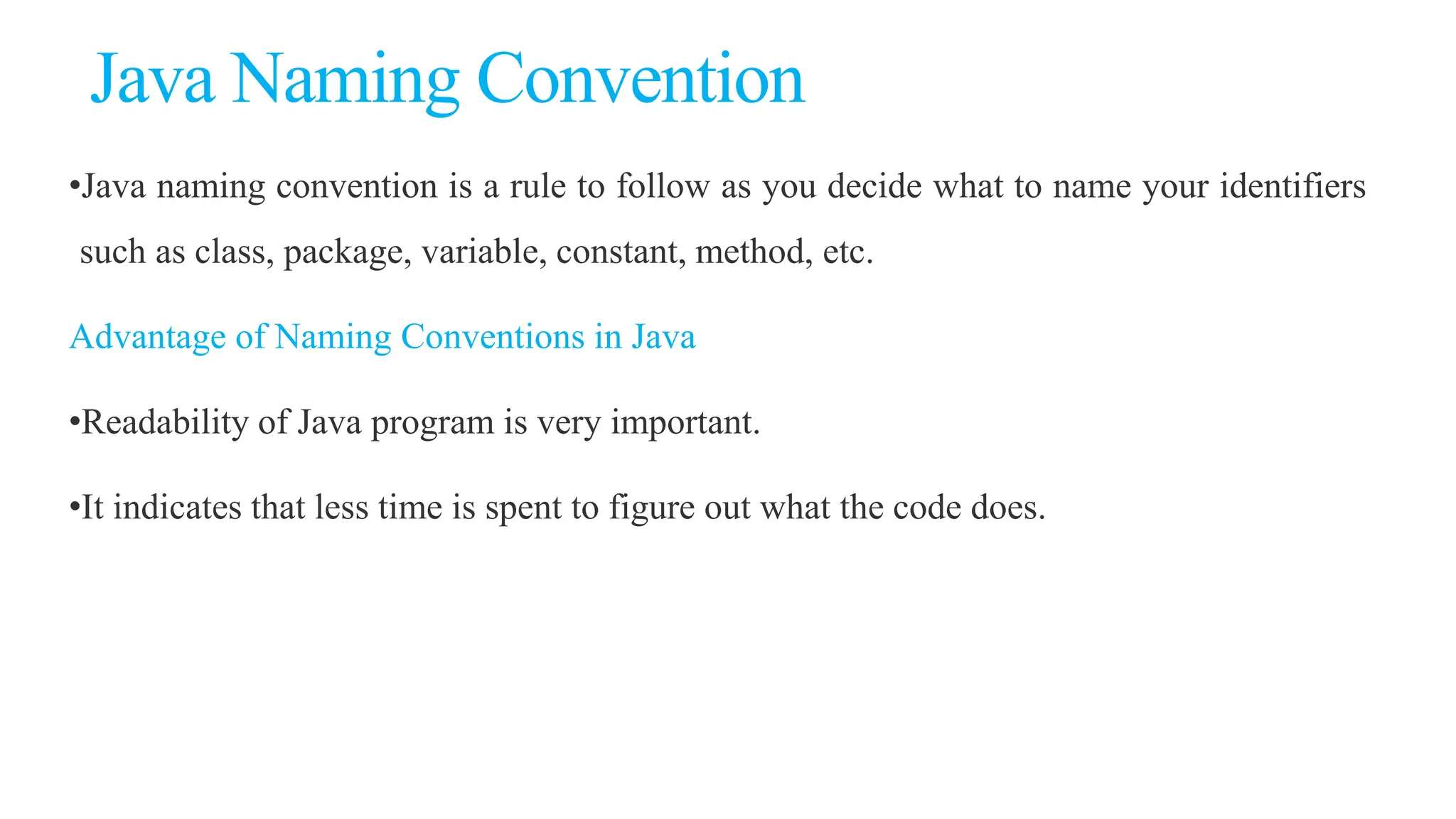 Java Naming Convention
•Java naming convention is a rule to follow as you decide what to name your identifiers
such as class, package, variable, constant, method, etc.
Advantage of Naming Conventions in Java
•Readability of Java program is very important.
•It indicates that less time is spent to figure out what the code does.
 