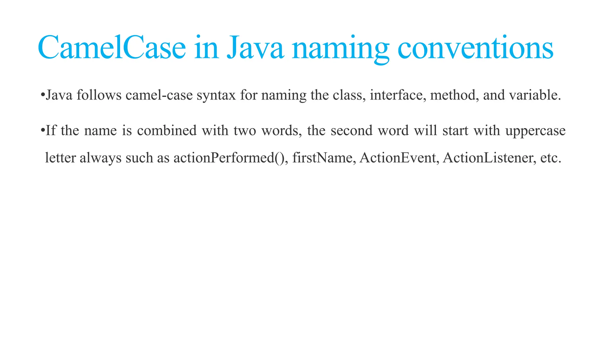 CamelCase in Java naming conventions
•Java follows camel-case syntax for naming the class, interface, method, and variable.
•If the name is combined with two words, the second word will start with uppercase
letter always such as actionPerformed(), firstName, ActionEvent, ActionListener, etc.
 