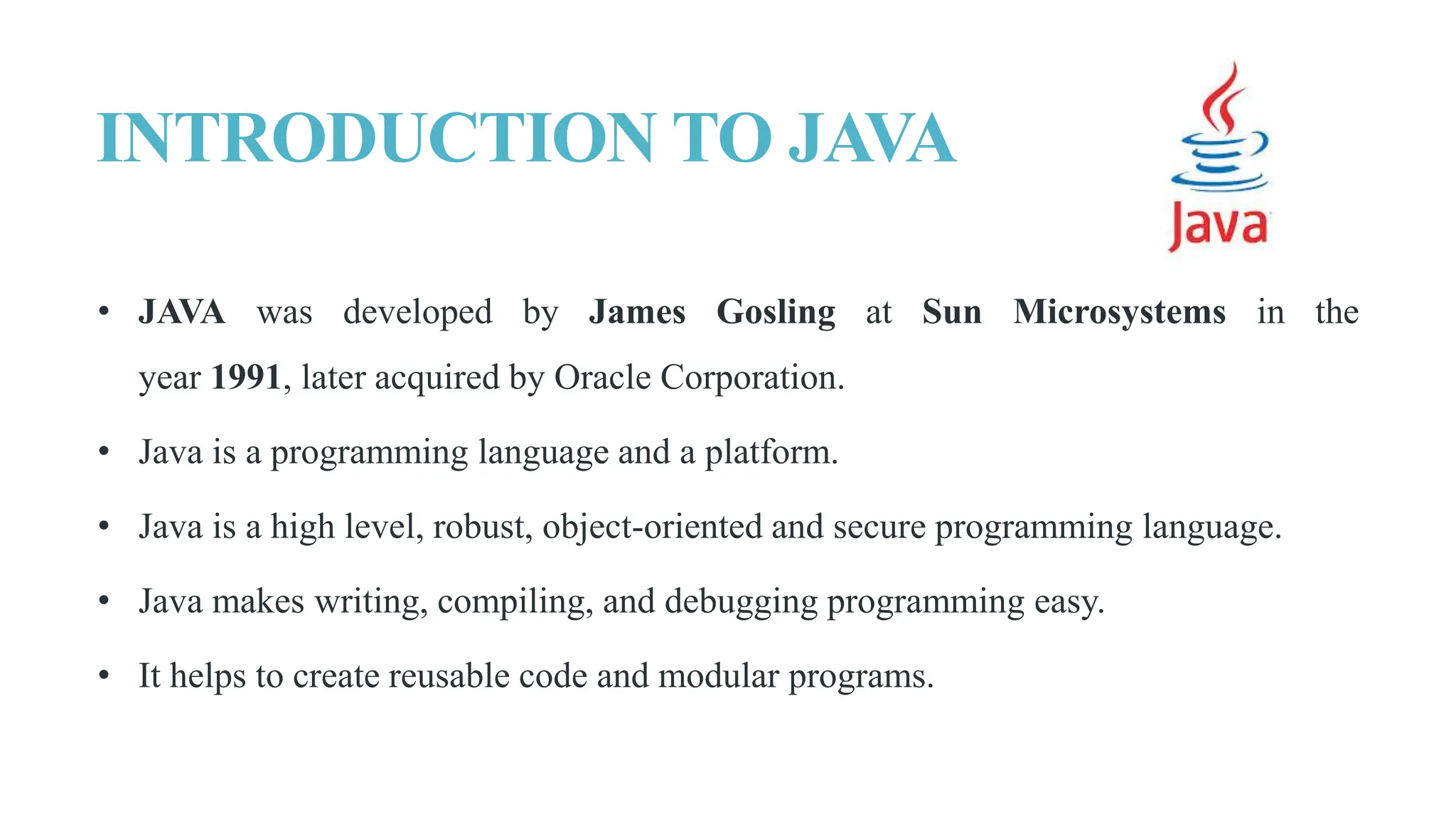 INTRODUCTION TO JAVA
• JAVA was developed by James Gosling at Sun Microsystems in the
year 1991, later acquired by Oracle Corporation.
• Java is a programming language and a platform.
• Java is a high level, robust, object-oriented and secure programming language.
• Java makes writing, compiling, and debugging programming easy.
• It helps to create reusable code and modular programs.
 