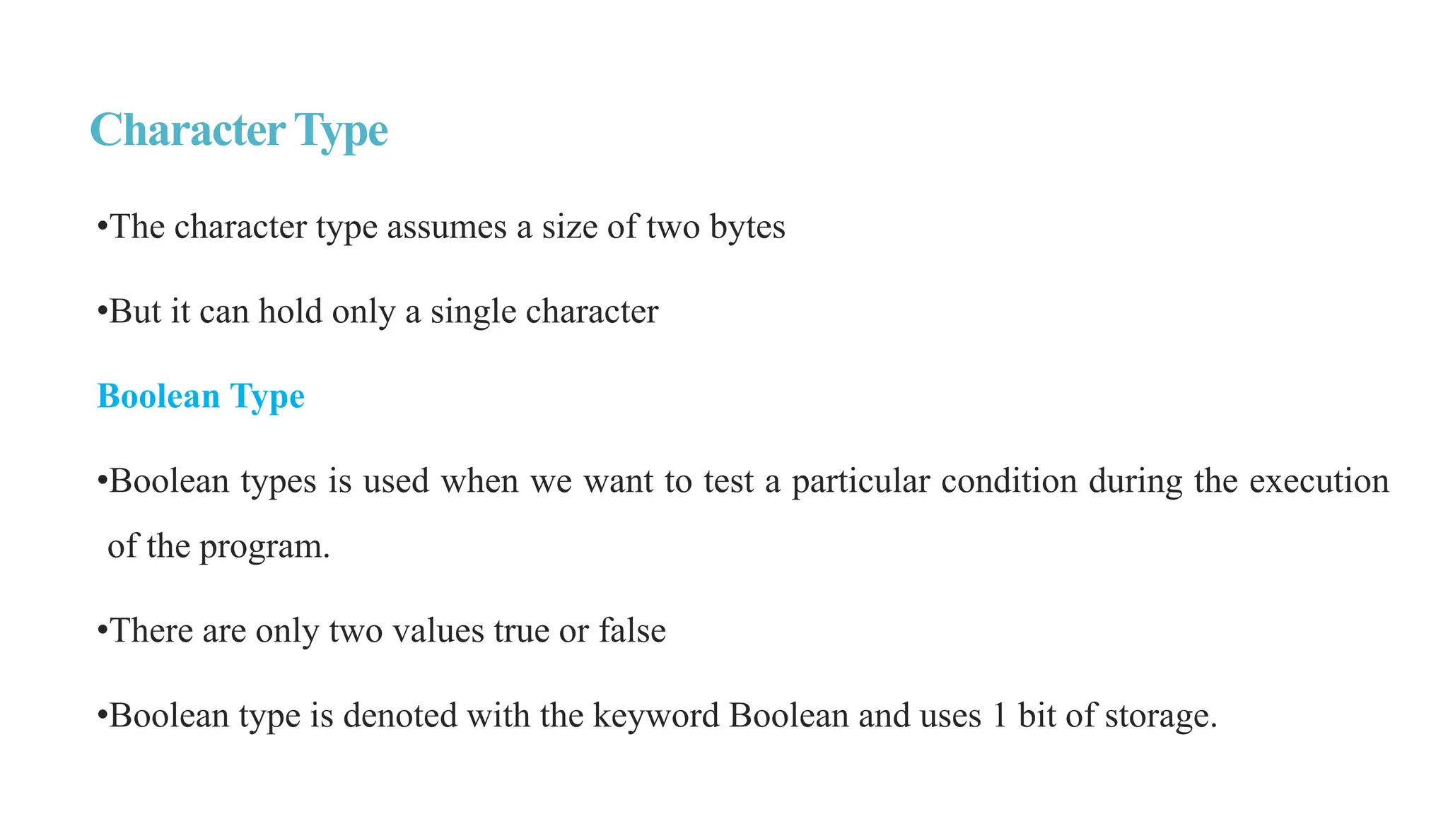 CharacterType
•The character type assumes a size of two bytes
•But it can hold only a single character
Boolean Type
•Boolean types is used when we want to test a particular condition during the execution
of the program.
•There are only two values true or false
•Boolean type is denoted with the keyword Boolean and uses 1 bit of storage.
 