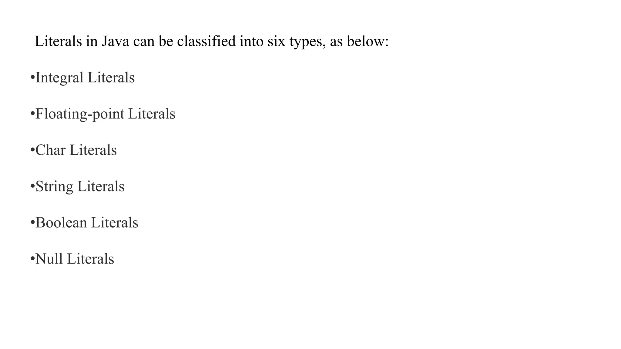 Literals in Java can be classified into six types, as below:
•Integral Literals
•Floating-point Literals
•Char Literals
•String Literals
•Boolean Literals
•Null Literals
 