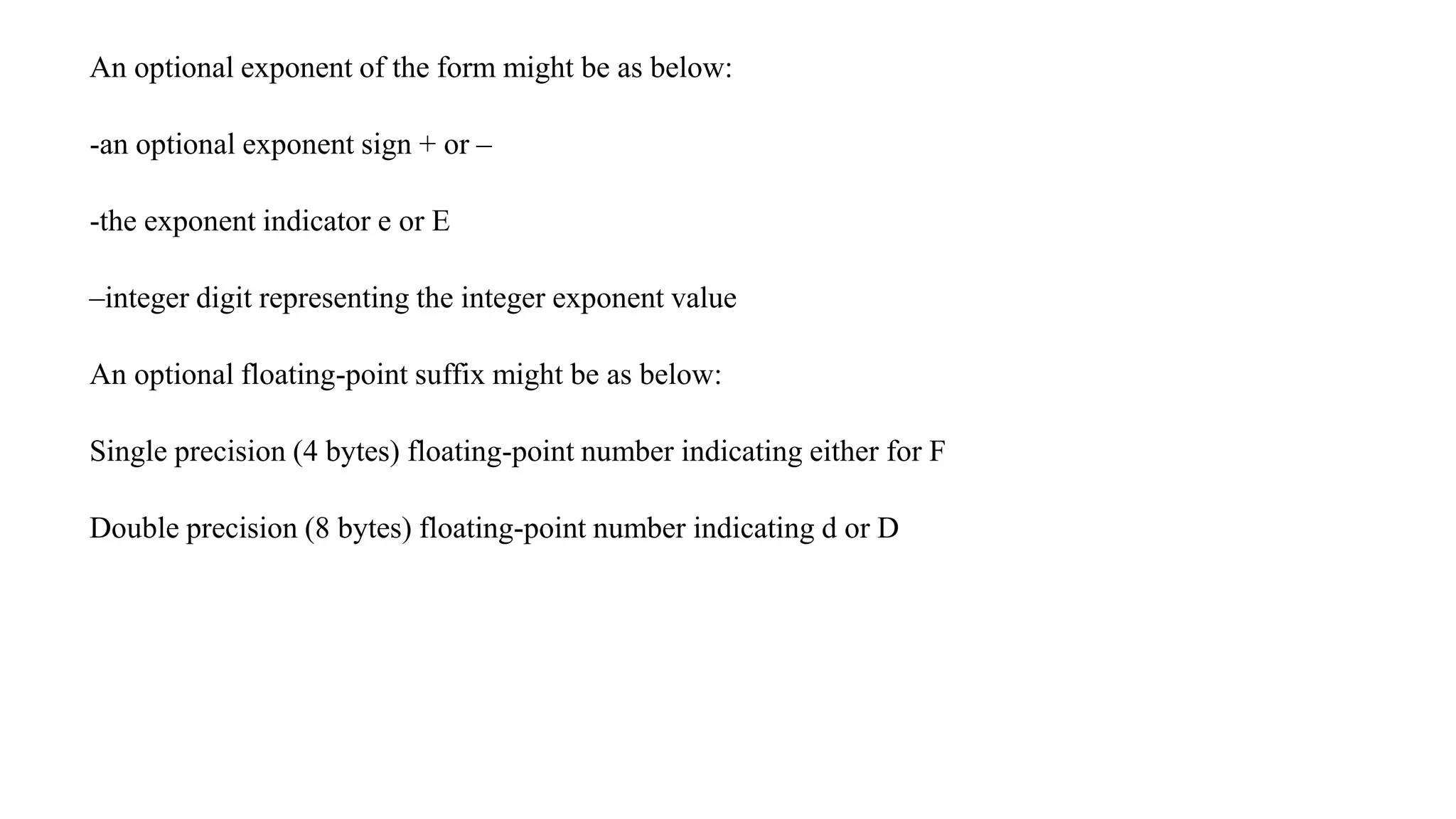 An optional exponent of the form might be as below:
-an optional exponent sign + or –
-the exponent indicator e or E
–integer digit representing the integer exponent value
An optional floating-point suffix might be as below:
Single precision (4 bytes) floating-point number indicating either for F
Double precision (8 bytes) floating-point number indicating d or D
 