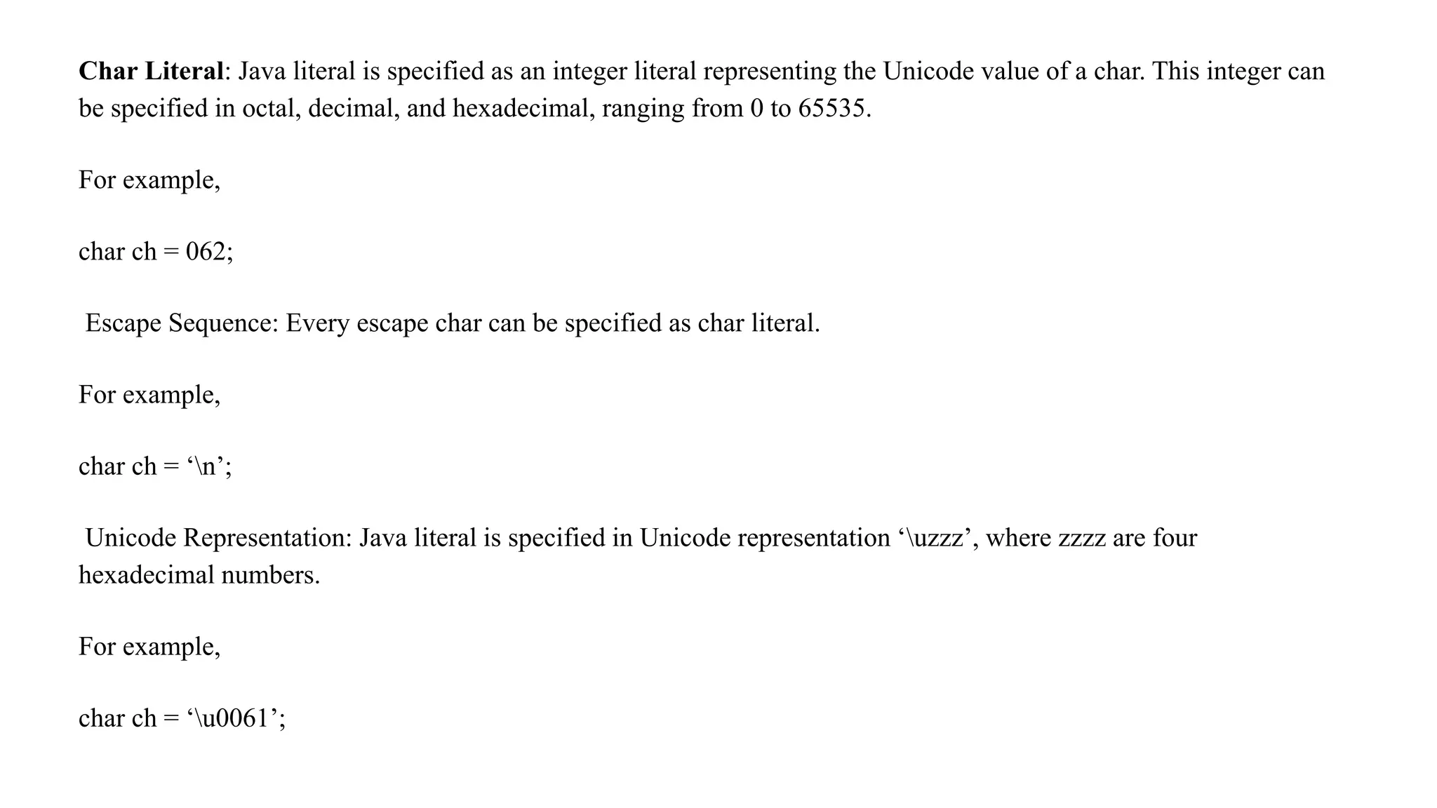 Char Literal: Java literal is specified as an integer literal representing the Unicode value of a char. This integer can
be specified in octal, decimal, and hexadecimal, ranging from 0 to 65535.
For example,
char ch = 062;
Escape Sequence: Every escape char can be specified as char literal.
For example,
char ch = ‘n’;
Unicode Representation: Java literal is specified in Unicode representation ‘uzzz’, where zzzz are four
hexadecimal numbers.
For example,
char ch = ‘u0061’;
 