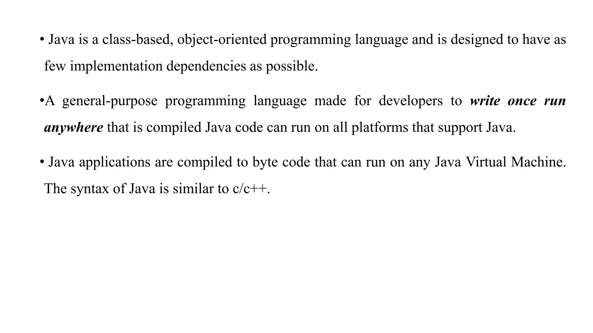 • Java is a class-based, object-oriented programming language and is designed to have as
few implementation dependencies as possible.
•A general-purpose programming language made for developers to write once run
anywhere that is compiled Java code can run on all platforms that support Java.
• Java applications are compiled to byte code that can run on any Java Virtual Machine.
The syntax of Java is similar to c/c++.
 